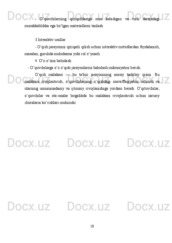     -   O‘quvchilarning   qiziqishlariga   mos   keladigan   va   turli   darajadagi
murakkablikka ega bo‘lgan materiallarni tanlash.
3.Interaktiv usullar:
   - O‘qish jarayonini qiziqarli qilish uchun interaktiv metodlardan foydalanish,
masalan, guruhda muhokama yoki rol o‘ynash.
4. O‘z-o‘zini baholash:
   - O‘quvchilarga o‘z o‘qish jarayonlarini baholash imkoniyatini berish.
O‘qish   malakasi   —   bu   ta'lim   jarayonining   asosiy   tarkibiy   qismi.   Bu
malakani   rivojlantirish,   o‘quvchilarning   o‘qishdagi   muvaffaqiyatini   oshirish   va
ularning   umummadaniy   va   ijtimoiy   rivojlanishiga   yordam   beradi.   O‘qituvchilar,
o‘quvchilar   va   ota-onalar   birgalikda   bu   malakani   rivojlantirish   uchun   zaruriy
choralarni ko‘rishlari muhimdir.
10 