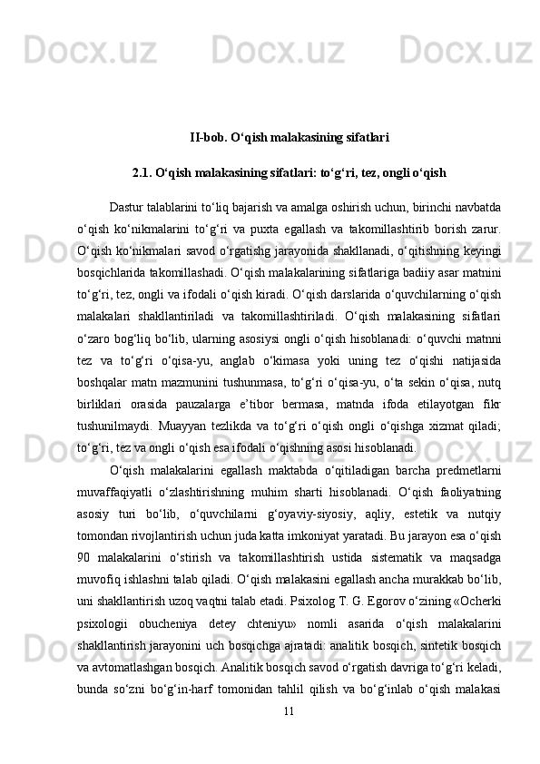 II-bob. O‘qish malakasining sifatlari
2.1. O‘qish malakasining sifatlari: to‘g‘ri, tez, ongli o‘qish
Dastur talablarini to‘liq bajarish va amalga oshirish uchun, birinchi navbatda
o‘qish   ko‘nikmalarini   to‘g‘ri   va   puxta   egallash   va   takomillashtirib   borish   zarur.
O‘qish ko‘nikmalari savod o‘rgatishg jarayonida shakllanadi, o‘qitishning keyingi
bosqichlarida takomillashadi. O‘qish malakalarining sifatlariga badiiy asar matnini
to‘g‘ri, tez, ongli va ifodali o‘qish kiradi. O‘qish darslarida o‘quvchilarning o‘qish
malakalari   shakllantiriladi   va   takomillashtiriladi.   O‘qish   malakasining   sifatlari
o‘zaro bog‘liq bo‘lib, ularning asosiysi  ongli o‘qish hisoblanadi:  o‘quvchi matnni
tez   va   to‘g‘ri   o‘qisa-yu,   anglab   o‘kimasa   yoki   uning   tez   o‘qishi   natijasida
boshqalar   matn   mazmunini   tushunmasa,   to‘g‘ri   o‘qisa-yu,   o‘ta   sekin   o‘qisa,   nutq
birliklari   orasida   pauzalarga   e’tibor   bermasa,   matnda   ifoda   etilayotgan   fikr
tushunilmaydi.   Muayyan   tezlikda   va   to‘g‘ri   o‘qish   ongli   o‘qishga   xizmat   qiladi;
to‘g‘ri, tez va ongli o‘qish esa ifodali o‘qishning asosi hisoblanadi. 
O‘qish   malakalarini   egallash   maktabda   o‘qitiladigan   barcha   predmetlarni
muvaffaqiyatli   o‘zlashtirishning   muhim   sharti   hisoblanadi.   O‘qish   faoliyatning
asosiy   turi   bo‘lib,   o‘quvchilarni   g‘oyaviy-siyosiy,   aqliy,   estetik   va   nutqiy
tomondan rivojlantirish uchun juda katta imkoniyat yaratadi. Bu jarayon esa o‘qish
90   malakalarini   o‘stirish   va   takomillashtirish   ustida   sistematik   va   maqsadga
muvofiq ishlashni talab qiladi. O‘qish malakasini egallash ancha murakkab bo‘lib,
uni shakllantirish uzoq vaqtni talab etadi. Psixolog T. G. Egorov o‘zining «Ocherki
psixologii   obucheniya   detey   chteniyu»   nomli   asarida   o‘qish   malakalarini
shakllantirish jarayonini  uch bosqichga ajratadi: analitik bosqich, sintetik bosqich
va avtomatlashgan bosqich. Analitik bosqich savod o‘rgatish davriga to‘g‘ri keladi,
bunda   so‘zni   bo‘g‘in-harf   tomonidan   tahlil   qilish   va   bo‘g‘inlab   o‘qish   malakasi
11 