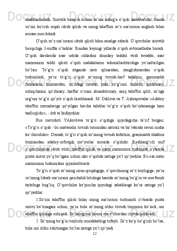 shakllantiriladi. Sintetik bosqich   uchun so‘zni   sidirg‘a  o‘qish  xarakterlidir;   bunda
so‘zni   ko‘rish   orqali   idrok   qilish   va   uning   talaffuzi   so‘z   ma’nosini   anglash   bilan
asosan mos keladi. 
O‘qish so‘z ma’nosini idrok qilish bilan amalga oshadi. O‘quvchilar sintetik
bosqichga 3-sinfda o‘tadilar. Bundan keyingi yillarda o‘qish avtomatlasha boradi.
O‘qish   darslarida   asar   ustida   ishlashni   shunday   tashkil   etish   kerakki,   asar
mazmunini   tahlil   qilish   o‘qish   malakalarini   takomillashtirishga   yo‘naltirilgan
bo‘lsin.   To‘g‘ri   o‘qish   deganda   xato   qilmasdan,   yanglishmasdan   o‘qish
tushuniladi,   ya’ni   to‘g‘ri   o‘qish   so‘zning   tovush-harf   tarkibini,   grammatik
formalarni   buzmasdan,   so‘zdagi   tovush   yoki   bo‘g‘inni   tushirib   qoldirmay,
oshiqchasini   qo‘shmay,   harflar   o‘rnini   almashtirmay,   aniq   talaffuz   qilib,   so‘zga
urg‘uni to‘g‘ri qo‘yib o‘qish hisoblanadi. M. Odilova va T. Ashrapovalar «Adabiy
talaffuz   normalariga   qo‘yilgan   barcha   talablar   to‘g‘ri   o‘qish   ko‘nikmasiga   ham
taalluqlidir», - deb ta’kidlaydilar. 
Rus   metodisti   YAkovleva   to‘g‘ri   o‘qishga   quyidagicha   ta’rif   bergan:
«To‘g‘ri o‘qish - bu materialni tovush tomondan xatosiz va bir tekisda ravon nusha
ko‘chirishdir». Demak, to‘g‘ri o‘qish so‘zning tovush tarkibini, grammatik shaklini
buzmasdan   adabiy-orfoepik   me’yorlar   asosida   o‘qishdir.   Boshlang‘ich   sinf
o‘quvchilarida   idrok   etish,   talaffuz   qilish   va   matn   mazmunini   tushunish   o‘rtasida
puxta sintez yo‘q bo‘lgani uchun ular o‘qishda xatoga yo‘l qo‘yadilar. Bu esa matn
mazmunini tushunishni qiyinlashtiradi.
To‘g‘ri o‘qish so‘zning uzun-qisqaligiga, o‘quvchining so‘z boyligiga, ya’ni
so‘zning leksik ma’nosini qanchalik bilishiga hamda so‘zning bo‘g‘in va morfemik
tarkibiga   bog‘liq.   O‘quvchilar   ko‘pincha   quyidagi   sabablarga   ko‘ra   xatoga   yo‘l
qo‘yadilar: 
1.So‘zni   talaffuz   qilish   bilan   uning   ma’nosini   tushunish   o‘rtasida   puxta
sintez   bo‘lmagani   uchun,   ya’ni   bola   so‘zning   oldin   tovush   tomonini   ko‘radi,   uni
talaffuz qilishga oshiqadi. So‘zning ma’nosini esa e’tibordan chetda qoldiradi. 
2. So‘zning bo‘g‘in tuzilishi murakkabligi tufayli. So‘z ko‘p bo‘g‘inli bo‘lsa,
bola uni oldin eshitmagan bo‘lsa xatoga yo‘l qo‘yadi. 
12 