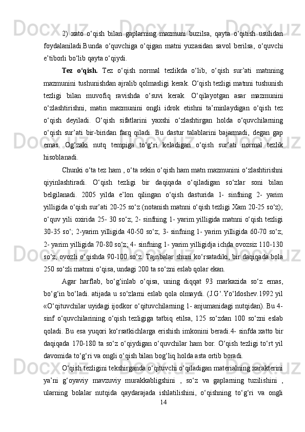 2)   xato   o‘qish   bilan   gaplarning   mazmuni   buzilsa,   qayta   o‘qitish   usulidan
foydalaniladi.Bunda   o‘quvchiga   o‘qigan   matni   yuzasidan   savol   berilsa,   o‘quvchi
e’tiborli bo‘lib qayta o‘qiydi. 
Tez   o‘qish.   Tez   o‘qish   normal   tezlikda   o‘lib,   o‘qish   sur’ati   matnning
mazmunini tushunishdan ajralib qolmasligi kerak. O‘qish tezligi matnni tushunish
tezligi   bilan   muvofiq   ravishda   o‘suvi   kerak.   O‘qilayotgan   asar   mazmunini
o‘zlashtirishni,   matin   mazmunini   ongli   idrok   etishni   ta’minlaydigan   o‘qish   tez
o‘qish   deyiladi.   O‘qish   sifatlarini   yaxshi   o‘zlashtirgan   holda   o‘quvchilarning
o‘qish   sur’ati   bir-biridan   farq   qiladi.   Bu   dastur   talablarini   bajarmadi,   degan   gap
emas.   Og‘zaki   nutq   tempiga   to‘g‘ri   keladigan   o‘qish   sur’ati   normal   tezlik
hisoblanadi.
Chunki o‘ta tez ham , o‘ta sekin o‘qish ham matn mazmunini o‘zlashtirishni
qiyinlashtiradi.   O‘qish   tezligi   bir   daqiqada   o‘qiladigan   so‘zlar   soni   bilan
belgilanadi.   2005   yilda   e’lon   qilingan   o‘qish   dasturida   1-   sinfning   2-   yarim
yilligida o‘qish sur’ati 20-25 so‘z (notanish matnni o‘qish tezligi Xam 20-25 so‘z);
o‘quv yili oxirida 25- 30 so‘z; 2- sinfning 1- yarim yilligida matnni o‘qish tezligi
30-35 so‘; 2-yarim yilligida 40-50 so‘z; 3- sinfning 1- yarim yilligida 60-70 so‘z;
2- yarim yilligida 70-80 so‘z; 4- sinfning 1- yarim yilligidja ichda ovozsiz 110-130
so‘z, ovozli o‘qishda 90-100 so‘z. Tajribalar shuni ko‘rsatadiki, bir daqiqada bola
250 so‘zli matnni o‘qisa, undagi 200 ta so‘zni eslab qolar ekan. 
Agar   harflab,   bo‘g‘inlab   o‘qisa,   uning   diqqat   93   markazida   so‘z   emas,
bo‘g‘in bo‘ladi. atijada  u so‘zlarni  eslab qola olmaydi. (J.G‘.Yo‘ldoshev.1992 yil
«O‘qituvchilar uyidagi ijodkor o‘qituvchilarning 1- anjumanidagi nutqidan). Bu 4-
sinf   o‘quvchilarining   o‘qish   tezligiga   tatbiq   etilsa,   125   so‘zdan   100   so‘zni   eslab
qoladi. Bu esa yuqori ko‘rsatkichlarga erishish imkonini beradi.4- sinfda xatto bir
daqiqada 170-180 ta so‘z o‘qiydigan o‘quvchilar ham  bor. O‘qish tezligi  to‘rt yil
davomida to‘g‘ri va ongli o‘qish bilan bog‘liq holda asta ortib boradi. 
O‘qish tezligini tekshirganda o‘qituvchi o‘qiladigan materialning xarakterini
ya’ni   g‘oyaviy   mavzuviy   murakkabligshini   ,   so‘z   va   gaplarning   tuzilishini   ,
ularning   bolalar   nutqida   qaydarajada   ishlatilishini,   o‘qishning   to‘g‘ri   va   ongli
14 