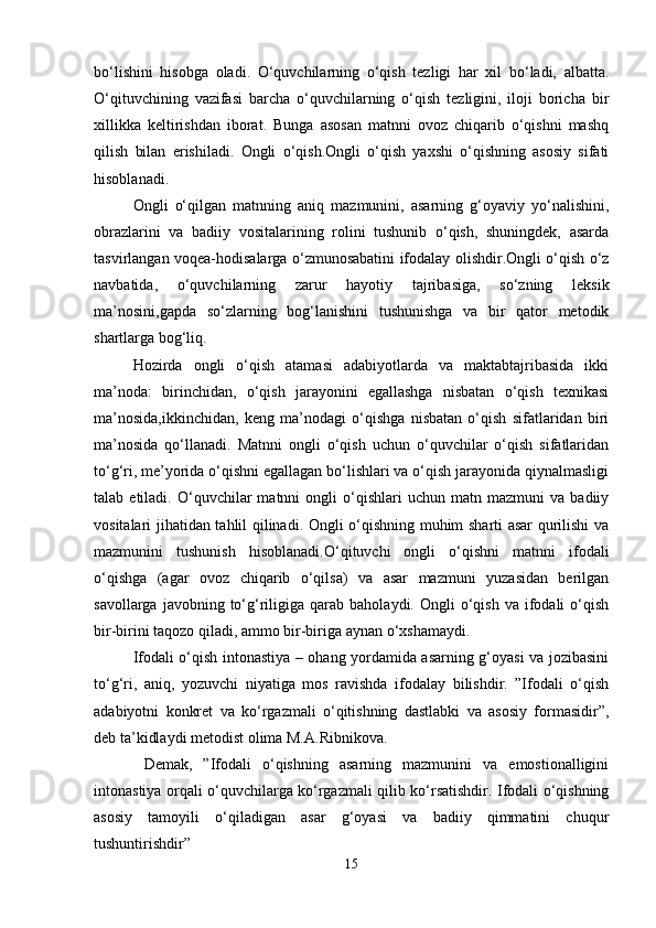 bo‘lishini   hisobga   oladi.   O‘quvchilarning   o‘qish   tezligi   har   xil   bo‘ladi,   albatta.
O‘qituvchining   vazifasi   barcha   o‘quvchilarning   o‘qish   tezligini,   iloji   boricha   bir
xillikka   keltirishdan   iborat.   Bunga   asosan   matnni   ovoz   chiqarib   o‘qishni   mashq
qilish   bilan   erishiladi.   Ongli   o‘qish.Ongli   o‘qish   yaxshi   o‘qishning   asosiy   sifati
hisoblanadi. 
Ongli   o‘qilgan   matnning   aniq   mazmunini,   asarning   g‘oyaviy   yo‘nalishini,
obrazlarini   va   badiiy   vositalarining   rolini   tushunib   o‘qish,   shuningdek,   asarda
tasvirlangan voqea-hodisalarga o‘zmunosabatini ifodalay olishdir.Ongli o‘qish o‘z
navbatida,   o‘quvchilarning   zarur   hayotiy   tajribasiga,   so‘zning   leksik
ma’nosini,gapda   so‘zlarning   bog‘lanishini   tushunishga   va   bir   qator   metodik
shartlarga bog‘liq. 
Hozirda   ongli   o‘qish   atamasi   adabiyotlarda   va   maktabtajribasida   ikki
ma’noda:   birinchidan,   o‘qish   jarayonini   egallashga   nisbatan   o‘qish   texnikasi
ma’nosida,ikkinchidan,   keng   ma’nodagi   o‘qishga   nisbatan   o‘qish   sifatlaridan   biri
ma’nosida   qo‘llanadi.   Matnni   ongli   o‘qish   uchun   o‘quvchilar   o‘qish   sifatlaridan
to‘g‘ri, me’yorida o‘qishni egallagan bo‘lishlari va o‘qish jarayonida qiynalmasligi
talab  etiladi.   O‘quvchilar   matnni   ongli   o‘qishlari   uchun  matn   mazmuni   va   badiiy
vositalari jihatidan tahlil qilinadi. Ongli o‘qishning muhim sharti asar qurilishi va
mazmunini   tushunish   hisoblanadi.O‘qituvchi   ongli   o‘qishni   matnni   ifodali
o‘qishga   (agar   ovoz   chiqarib   o‘qilsa)   va   asar   mazmuni   yuzasidan   berilgan
savollarga  javobning  to‘g‘riligiga  qarab   baholaydi.  Ongli   o‘qish   va  ifodali  o‘qish
bir-birini taqozo qiladi, ammo bir-biriga aynan o‘xshamaydi. 
Ifodali o‘qish intonastiya – ohang yordamida asarning g‘oyasi va jozibasini
to‘g‘ri,   aniq,   yozuvchi   niyatiga   mos   ravishda   ifodalay   bilishdir.   ”Ifodali   o‘qish
adabiyotni   konkret   va   ko‘rgazmali   o‘qitishning   dastlabki   va   asosiy   formasidir”,
deb ta’kidlaydi metodist olima M.A.Ribnikova.
  Demak,   ”Ifodali   o‘qishning   asarning   mazmunini   va   emostionalligini
intonastiya orqali o‘quvchilarga ko‘rgazmali qilib ko‘rsatishdir. Ifodali o‘qishning
asosiy   tamoyili   o‘qiladigan   asar   g‘oyasi   va   badiiy   qimmatini   chuqur
tushuntirishdir”
15 