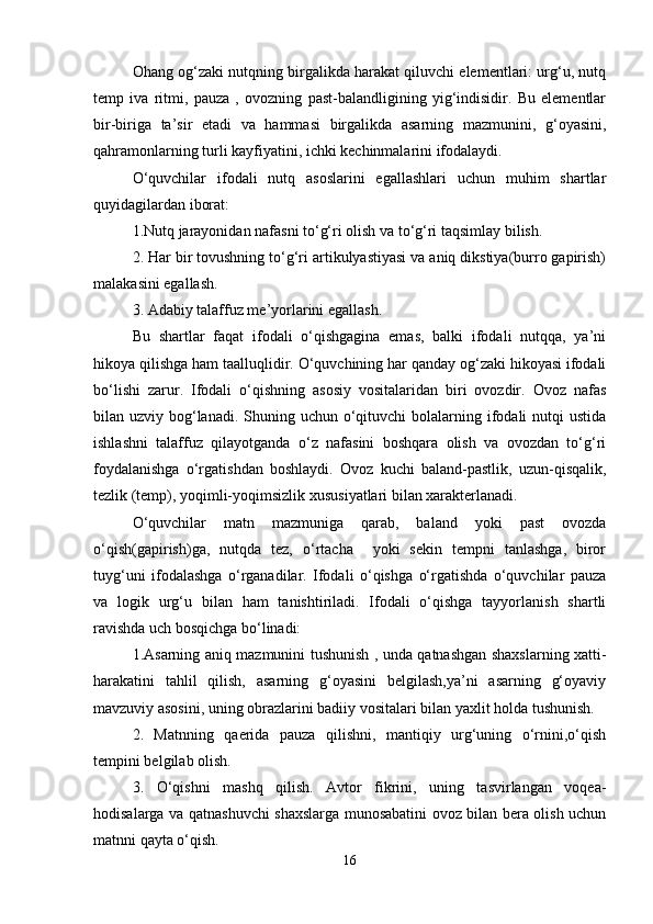 Ohang og‘zaki nutqning birgalikda harakat qiluvchi elementlari: urg‘u, nutq
temp   iva   ritmi,   pauza   ,   ovozning   past-balandligining   yig‘indisidir.   Bu   elementlar
bir-biriga   ta’sir   etadi   va   hammasi   birgalikda   asarning   mazmunini,   g‘oyasini,
qahramonlarning turli kayfiyatini, ichki kechinmalarini ifodalaydi.
O‘quvchilar   ifodali   nutq   asoslarini   egallashlari   uchun   muhim   shartlar
quyidagilardan iborat: 
1.Nutq jarayonidan nafasni to‘g‘ri olish va to‘g‘ri taqsimlay bilish. 
2. Har bir tovushning to‘g‘ri artikulyastiyasi va aniq dikstiya(burro gapirish)
malakasini egallash. 
3. Adabiy talaffuz me’yorlarini egallash. 
Bu   shartlar   faqat   ifodali   o‘qishgagina   emas,   balki   ifodali   nutqqa,   ya’ni
hikoya qilishga ham taalluqlidir. O‘quvchining har qanday og‘zaki hikoyasi ifodali
bo‘lishi   zarur.   Ifodali   o‘qishning   asosiy   vositalaridan   biri   ovozdir.   Ovoz   nafas
bilan uzviy bog‘lanadi.  Shuning uchun  o‘qituvchi  bolalarning ifodali  nutqi  ustida
ishlashni   talaffuz   qilayotganda   o‘z   nafasini   boshqara   olish   va   ovozdan   to‘g‘ri
foydalanishga   o‘rgatishdan   boshlaydi.   Ovoz   kuchi   baland-pastlik,   uzun-qisqalik,
tezlik (temp), yoqimli-yoqimsizlik xususiyatlari bilan xarakterlanadi. 
O‘quvchilar   matn   mazmuniga   qarab,   baland   yoki   past   ovozda
o‘qish(gapirish)ga,   nutqda   tez,   o‘rtacha     yoki   sekin   tempni   tanlashga,   biror
tuyg‘uni   ifodalashga   o‘rganadilar.   Ifodali   o‘qishga   o‘rgatishda   o‘quvchilar   pauza
va   logik   urg‘u   bilan   ham   tanishtiriladi.   Ifodali   o‘qishga   tayyorlanish   shartli
ravishda uch bosqichga bo‘linadi: 
1.Asarning aniq mazmunini tushunish , unda qatnashgan shaxslarning xatti-
harakatini   tahlil   qilish,   asarning   g‘oyasini   belgilash,ya’ni   asarning   g‘oyaviy
mavzuviy asosini, uning obrazlarini badiiy vositalari bilan yaxlit holda tushunish. 
2.   Matnning   qaerida   pauza   qilishni,   mantiqiy   urg‘uning   o‘rnini,o‘qish
tempini belgilab olish. 
3.   O‘qishni   mashq   qilish.   Avtor   fikrini,   uning   tasvirlangan   voqea-
hodisalarga va qatnashuvchi shaxslarga munosabatini ovoz bilan bera olish uchun
matnni qayta o‘qish. 
16 