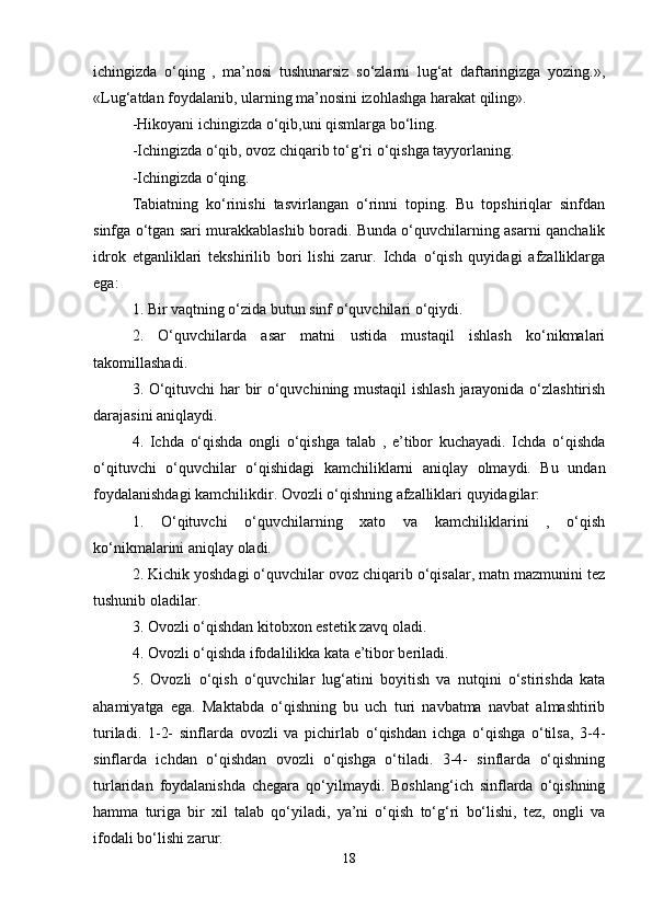 ichingizda   o‘qing   ,   ma’nosi   tushunarsiz   so‘zlarni   lug‘at   daftaringizga   yozing.»,
«Lug‘atdan foydalanib, ularning ma’nosini izohlashga harakat qiling». 
-Hikoyani ichingizda o‘qib,uni qismlarga bo‘ling. 
-Ichingizda o‘qib, ovoz chiqarib to‘g‘ri o‘qishga tayyorlaning. 
-Ichingizda o‘qing. 
Tabiatning   ko‘rinishi   tasvirlangan   o‘rinni   toping.   Bu   topshiriqlar   sinfdan
sinfga o‘tgan sari murakkablashib boradi. Bunda o‘quvchilarning asarni qanchalik
idrok   etganliklari   tekshirilib   bori   lishi   zarur.   Ichda   o‘qish   quyidagi   afzalliklarga
ega:
1. Bir vaqtning o‘zida butun sinf o‘quvchilari o‘qiydi. 
2.   O‘quvchilarda   asar   matni   ustida   mustaqil   ishlash   ko‘nikmalari
takomillashadi. 
3. O‘qituvchi har bir o‘quvchining mustaqil  ishlash jarayonida o‘zlashtirish
darajasini aniqlaydi. 
4.   Ichda   o‘qishda   ongli   o‘qishga   talab   ,   e’tibor   kuchayadi.   Ichda   o‘qishda
o‘qituvchi   o‘quvchilar   o‘qishidagi   kamchiliklarni   aniqlay   olmaydi.   Bu   undan
foydalanishdagi kamchilikdir. Ovozli o‘qishning afzalliklari quyidagilar: 
1.   O‘qituvchi   o‘quvchilarning   xato   va   kamchiliklarini   ,   o‘qish
ko‘nikmalarini aniqlay oladi. 
2. Kichik yoshdagi o‘quvchilar ovoz chiqarib o‘qisalar, matn mazmunini tez
tushunib oladilar. 
3. Ovozli o‘qishdan kitobxon estetik zavq oladi. 
4. Ovozli o‘qishda ifodalilikka kata e’tibor beriladi. 
5.   Ovozli   o‘qish   o‘quvchilar   lug‘atini   boyitish   va   nutqini   o‘stirishda   kata
ahamiyatga   ega.   Maktabda   o‘qishning   bu   uch   turi   navbatma   navbat   almashtirib
turiladi.   1-2-   sinflarda   ovozli   va   pichirlab   o‘qishdan   ichga   o‘qishga   o‘tilsa,   3-4-
sinflarda   ichdan   o‘qishdan   ovozli   o‘qishga   o‘tiladi.   3-4-   sinflarda   o‘qishning
turlaridan   foydalanishda   chegara   qo‘yilmaydi.   Boshlang‘ich   sinflarda   o‘qishning
hamma   turiga   bir   xil   talab   qo‘yiladi,   ya’ni   o‘qish   to‘g‘ri   bo‘lishi,   tez,   ongli   va
ifodali bo‘lishi zarur.
18 