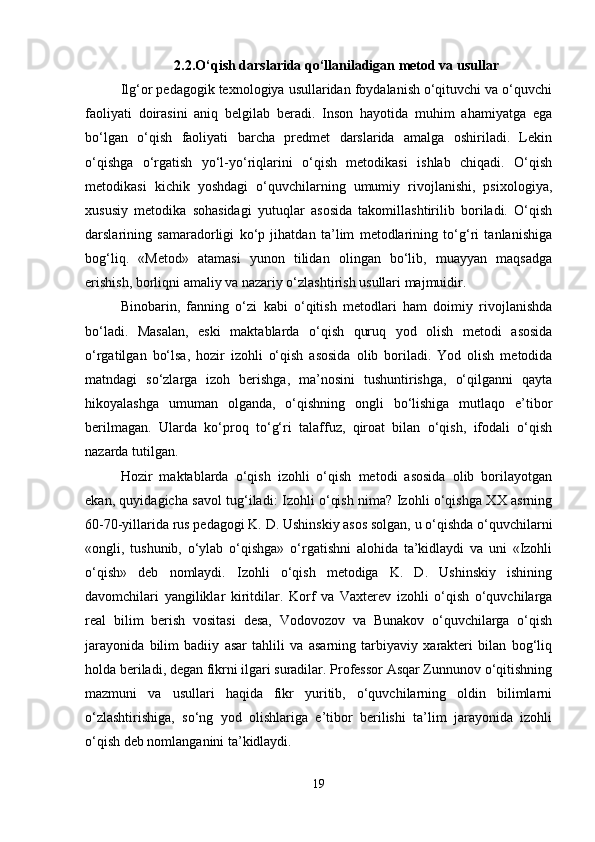 2.2.O‘qish darslarida qo‘llaniladigan metod va usullar
Ilg‘or pedagogik texnologiya usullaridan foydalanish o‘qituvchi va o‘quvchi
faoliyati   doirasini   aniq   belgilab   beradi.   Inson   hayotida   muhim   ahamiyatga   ega
bo‘lgan   o‘qish   faoliyati   barcha   predmet   darslarida   amalga   oshiriladi.   Lekin
o‘qishga   o‘rgatish   yo‘l-yo‘riqlarini   o‘qish   metodikasi   ishlab   chiqadi.   O‘qish
metodikasi   kichik   yoshdagi   o‘quvchilarning   umumiy   rivojlanishi,   psixologiya,
xususiy   metodika   sohasidagi   yutuqlar   asosida   takomillashtirilib   boriladi.   O‘qish
darslarining   samaradorligi   ko‘p   jihatdan   ta’lim   metodlarining   to‘g‘ri   tanlanishiga
bog‘liq.   «Metod»   atamasi   yunon   tilidan   olingan   bo‘lib,   muayyan   maqsadga
erishish, borliqni amaliy va nazariy o‘zlashtirish usullari majmuidir. 
Binobarin,   fanning   o‘zi   kabi   o‘qitish   metodlari   ham   doimiy   rivojlanishda
bo‘ladi.   Masalan,   eski   maktablarda   o‘qish   quruq   yod   olish   metodi   asosida
o‘rgatilgan   bo‘lsa,   hozir   izohli   o‘qish   asosida   olib   boriladi.   Yod   olish   metodida
matndagi   so‘zlarga   izoh   berishga,   ma’nosini   tushuntirishga,   o‘qilganni   qayta
hikoyalashga   umuman   olganda,   o‘qishning   ongli   bo‘lishiga   mutlaqo   e’tibor
berilmagan.   Ularda   ko‘proq   to‘g‘ri   talaffuz,   qiroat   bilan   o‘qish,   ifodali   o‘qish
nazarda tutilgan. 
Hozir   maktablarda   o‘qish   izohli   o‘qish   metodi   asosida   olib   borilayotgan
ekan, quyidagicha savol tug‘iladi: Izohli o‘qish nima? Izohli o‘qishga XX asrning
60-70-yillarida rus pedagogi K. D. Ushinskiy asos solgan, u o‘qishda o‘quvchilarni
«ongli,   tushunib,   o‘ylab   o‘qishga»   o‘rgatishni   alohida   ta’kidlaydi   va   uni   «Izohli
o‘qish»   deb   nomlaydi.   Izohli   o‘qish   metodiga   K.   D.   Ushinskiy   ishining
davomchilari   yangiliklar   kiritdilar.   Korf   va   Vaxterev   izohli   o‘qish   o‘quvchilarga
real   bilim   berish   vositasi   desa,   Vodovozov   va   Bunakov   o‘quvchilarga   o‘qish
jarayonida   bilim   badiiy   asar   tahlili   va   asarning   tarbiyaviy   xarakteri   bilan   bog‘liq
holda beriladi, degan fikrni ilgari suradilar. Professor Asqar Zunnunov o‘qitishning
mazmuni   va   usullari   haqida   fikr   yuritib,   o‘quvchilarning   oldin   bilimlarni
o‘zlashtirishiga,   so‘ng   yod   olishlariga   e’tibor   berilishi   ta’lim   jarayonida   izohli
o‘qish deb nomlanganini ta’kidlaydi.
19