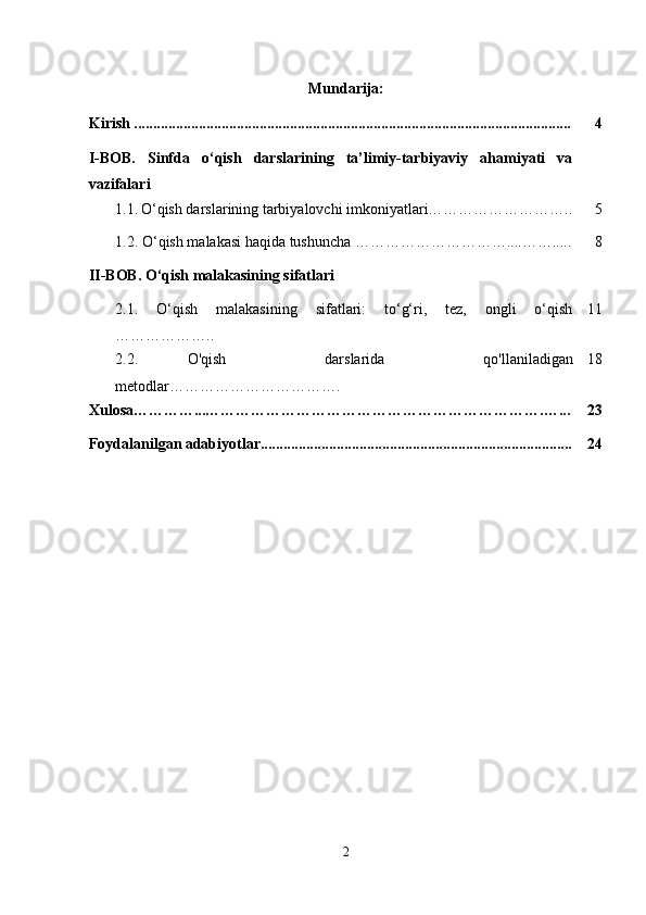 Mundarija:
Kirish ................................................................................................................... 4
I-BOB.   Sinfda   o‘qish   darslarining   ta’limiy-tarbiyaviy   ahamiyati   va
vazifalari
  1.1.   O‘qish darslarining tarbiyalovchi imkoniyatlari……………………….. 5
  1.2. O‘qish malakasi haqida tushuncha …………………………....……..... 8
II-BOB. O‘qish malakasining sifatlari
2.1.   O‘qish   malakasining   sifatlari:   to‘g‘ri,   tez,   ongli   o‘qish
……………….. 11
2.2.   O'qish     darslarida     qo'llaniladigan
metodlar……………………………. 18
Xulosa…………...………………………………………………………….…... 23
Foydalanilgan adabiyotlar.................................................................................. 24
2 