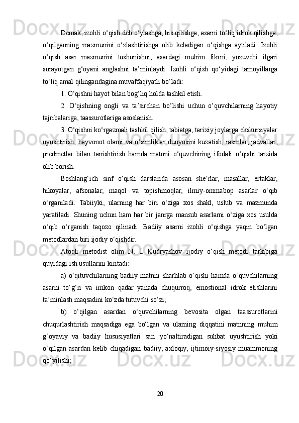 Demak, izohli o‘qish deb o‘ylashga, his qilishga, asarni to‘liq idrok qilishga,
o‘qilganning   mazmunini   o‘zlashtirishga   olib   keladigan   o‘qishga   aytiladi.   Izohli
o‘qish   asar   mazmunini   tushunishni,   asardagi   muhim   fikrni,   yozuvchi   ilgari
surayotgan   g‘oyani   anglashni   ta’minlaydi.   Izohli   o‘qish   qo‘yidagi   tamoyillarga
to‘liq amal qilingandagina muvaffaqiyatli bo‘ladi: 
1. O‘qishni hayot bilan bog‘liq holda tashkil etish. 
2.   O‘qishning   ongli   va   ta’sirchan   bo‘lishi   uchun   o‘quvchilarning   hayotiy
tajribalariga, taassurotlariga asoslanish. 
3. O‘qishni ko‘rgazmali tashkil qilish, tabiatga, tarixiy joylarga ekskursiyalar
uyushtirish,  hayvonot  olami  va  o‘simliklar   dunyosini  kuzatish,   rasmlar,   jadvallar,
predmetlar   bilan   tanishtirish   hamda   matnni   o‘quvchining   ifodali   o‘qishi   tarzida
olib borish. 
Boshlang‘ich   sinf   o‘qish   darslarida   asosan   she’rlar,   masallar,   ertaklar,
hikoyalar,   afsonalar,   maqol   va   topishmoqlar,   ilmiy-ommabop   asarlar   o‘qib
o‘rganiladi.   Tabiiyki,   ularning   har   biri   o‘ziga   xos   shakl,   uslub   va   mazmunda
yaratiladi.   Shuning  uchun  ham   har  bir   janrga   mansub  asarlarni  o‘ziga  xos   usulda
o‘qib   o‘rganish   taqozo   qilinadi.   Badiiy   asarni   izohli   o‘qishga   yaqin   bo‘lgan
metodlardan biri ijodiy o‘qishdir. 
Atoqli   metodist   olim   N.   I.   Kudryashov   ijodiy   o‘qish   metodi   tarkibiga
quyidagi ish usullarini kiritadi: 
a)   o‘qituvchilarning   badiiy   matnni   sharhlab   o‘qishi   hamda   o‘quvchilarning
asarni   to‘g‘ri   va   imkon   qadar   yanada   chuqurroq,   emostional   idrok   etishlarini
ta’minlash maqsadini ko‘zda tutuvchi so‘zi; 
b)   o‘qilgan   asardan   o‘quvchilarning   bevosita   olgan   taassurotlarini
chuqurlashtirish   maqsadiga   ega   bo‘lgan   va   ularning   diqqatini   matnning   muhim
g‘oyaviy   va   badiiy   hususiyatlari   sari   yo‘naltiradigan   suhbat   uyushtirish   yoki
o‘qilgan   asardan   kelib   chiqadigan   badiiy,   axloqiy,   ijtimoiy-siyosiy   muammoning
qo‘yilishi; 
20 