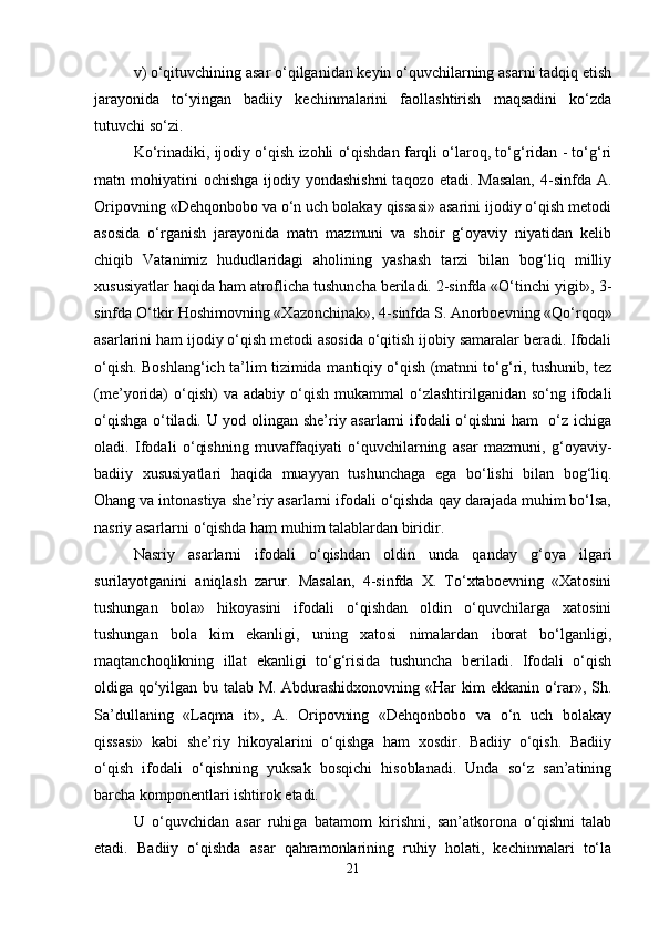 v) o‘qituvchining asar o‘qilganidan keyin o‘quvchilarning asarni tadqiq etish
jarayonida   to‘yingan   badiiy   kechinmalarini   faollashtirish   maqsadini   ko‘zda
tutuvchi so‘zi. 
Ko‘rinadiki, ijodiy o‘qish izohli o‘qishdan farqli o‘laroq, to‘g‘ridan - to‘g‘ri
matn mohiyatini  ochishga ijodiy yondashishni  taqozo etadi. Masalan,  4-sinfda  A.
Oripovning «Dehqonbobo va o‘n uch bolakay qissasi» asarini ijodiy o‘qish metodi
asosida   o‘rganish   jarayonida   matn   mazmuni   va   shoir   g‘oyaviy   niyatidan   kelib
chiqib   Vatanimiz   hududlaridagi   aholining   yashash   tarzi   bilan   bog‘liq   milliy
xususiyatlar haqida ham atroflicha tushuncha beriladi. 2-sinfda «O‘tinchi yigit», 3-
sinfda O‘tkir Hoshimovning «Xazonchinak», 4-sinfda S. Anorboevning «Qo‘rqoq»
asarlarini ham ijodiy o‘qish metodi asosida o‘qitish ijobiy samaralar beradi. Ifodali
o‘qish. Boshlang‘ich ta’lim tizimida mantiqiy o‘qish (matnni to‘g‘ri, tushunib, tez
(me’yorida)  o‘qish)   va  adabiy  o‘qish  mukammal  o‘zlashtirilganidan  so‘ng  ifodali
o‘qishga o‘tiladi. U yod olingan she’riy asarlarni ifodali o‘qishni  ham   o‘z ichiga
oladi.   Ifodali   o‘qishning   muvaffaqiyati   o‘quvchilarning   asar   mazmuni,   g‘oyaviy-
badiiy   xususiyatlari   haqida   muayyan   tushunchaga   ega   bo‘lishi   bilan   bog‘liq.
Ohang va intonastiya she’riy asarlarni ifodali o‘qishda qay darajada muhim bo‘lsa,
nasriy asarlarni o‘qishda ham muhim talablardan biridir.
Nasriy   asarlarni   ifodali   o‘qishdan   oldin   unda   qanday   g‘oya   ilgari
surilayotganini   aniqlash   zarur.   Masalan,   4-sinfda   X.   To‘xtaboevning   «Xatosini
tushungan   bola»   hikoyasini   ifodali   o‘qishdan   oldin   o‘quvchilarga   xatosini
tushungan   bola   kim   ekanligi,   uning   xatosi   nimalardan   iborat   bo‘lganligi,
maqtanchoqlikning   illat   ekanligi   to‘g‘risida   tushuncha   beriladi.   Ifodali   o‘qish
oldiga qo‘yilgan bu talab M. Abdurashidxonovning «Har kim ekkanin o‘rar», Sh.
Sa’dullaning   «Laqma   it»,   A.   Oripovning   «Dehqonbobo   va   o‘n   uch   bolakay
qissasi»   kabi   she’riy   hikoyalarini   o‘qishga   ham   xosdir.   Badiiy   o‘qish.   Badiiy
o‘qish   ifodali   o‘qishning   yuksak   bosqichi   hisoblanadi.   Unda   so‘z   san’atining
barcha komponentlari ishtirok etadi. 
U   o‘quvchidan   asar   ruhiga   batamom   kirishni,   san’atkorona   o‘qishni   talab
etadi.   Badiiy   o‘qishda   asar   qahramonlarining   ruhiy   holati,   kechinmalari   to‘la
21 