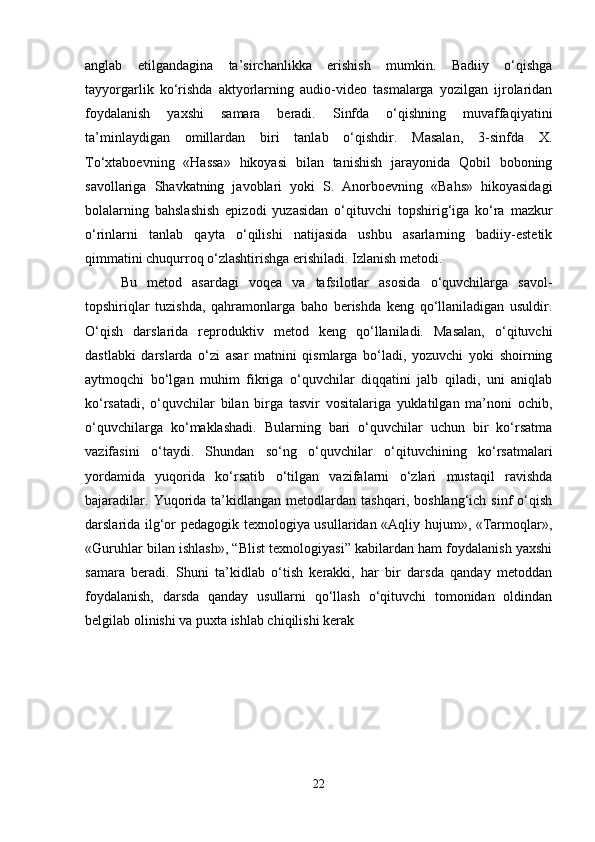 anglab   etilgandagina   ta’sirchanlikka   erishish   mumkin.   Badiiy   o‘qishga
tayyorgarlik   ko‘rishda   aktyorlarning   audio-video   tasmalarga   yozilgan   ijrolaridan
foydalanish   yaxshi   samara   beradi.   Sinfda   o‘qishning   muvaffaqiyatini
ta’minlaydigan   omillardan   biri   tanlab   o‘qishdir.   Masalan,   3-sinfda   X.
To‘xtaboevning   «Hassa»   hikoyasi   bilan   tanishish   jarayonida   Qobil   boboning
savollariga   Shavkatning   javoblari   yoki   S.   Anorboevning   «Bahs»   hikoyasidagi
bolalarning   bahslashish   epizodi   yuzasidan   o‘qituvchi   topshirig‘iga   ko‘ra   mazkur
o‘rinlarni   tanlab   qayta   o‘qilishi   natijasida   ushbu   asarlarning   badiiy-estetik
qimmatini chuqurroq o‘zlashtirishga erishiladi. Izlanish metodi. 
Bu   metod   asardagi   voqea   va   tafsilotlar   asosida   o‘quvchilarga   savol-
topshiriqlar   tuzishda,   qahramonlarga   baho   berishda   keng   qo‘llaniladigan   usuldir.
O‘qish   darslarida   reproduktiv   metod   keng   qo‘llaniladi.   Masalan,   o‘qituvchi
dastlabki   darslarda   o‘zi   asar   matnini   qismlarga   bo‘ladi,   yozuvchi   yoki   shoirning
aytmoqchi   bo‘lgan   muhim   fikriga   o‘quvchilar   diqqatini   jalb   qiladi,   uni   aniqlab
ko‘rsatadi,   o‘quvchilar   bilan   birga   tasvir   vositalariga   yuklatilgan   ma’noni   ochib,
o‘quvchilarga   ko‘maklashadi.   Bularning   bari   o‘quvchilar   uchun   bir   ko‘rsatma
vazifasini   o‘taydi.   Shundan   so‘ng   o‘quvchilar   o‘qituvchining   ko‘rsatmalari
yordamida   yuqorida   ko‘rsatib   o‘tilgan   vazifalarni   o‘zlari   mustaqil   ravishda
bajaradilar.   Yuqorida   ta’kidlangan  metodlardan   tashqari,   boshlang‘ich  sinf   o‘qish
darslarida ilg‘or pedagogik texnologiya usullaridan «Aqliy hujum», «Tarmoqlar»,
«Guruhlar bilan ishlash», “Blist texnologiyasi” kabilardan ham foydalanish yaxshi
samara   beradi.   Shuni   ta’kidlab   o‘tish   kerakki,   har   bir   darsda   qanday   metoddan
foydalanish,   darsda   qanday   usullarni   qo‘llash   o‘qituvchi   tomonidan   oldindan
belgilab olinishi va puxta ishlab chiqilishi kerak
22 