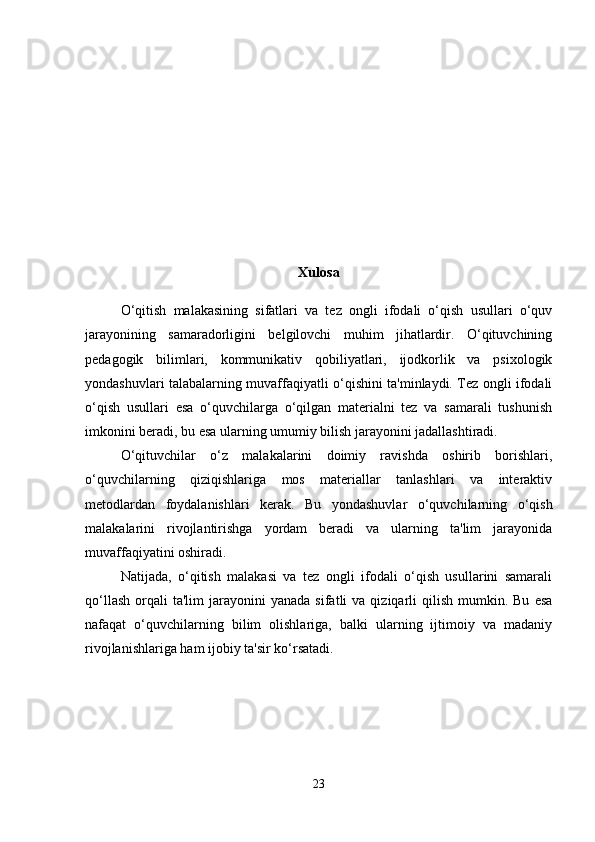 Xulosa
O‘qitish   malakasining   sifatlari   va   tez   ongli   ifodali   o‘qish   usullari   o‘quv
jarayonining   samaradorligini   belgilovchi   muhim   jihatlardir.   O‘qituvchining
pedagogik   bilimlari,   kommunikativ   qobiliyatlari,   ijodkorlik   va   psixologik
yondashuvlari talabalarning muvaffaqiyatli o‘qishini ta'minlaydi. Tez ongli ifodali
o‘qish   usullari   esa   o‘quvchilarga   o‘qilgan   materialni   tez   va   samarali   tushunish
imkonini beradi, bu esa ularning umumiy bilish jarayonini jadallashtiradi.
O‘qituvchilar   o‘z   malakalarini   doimiy   ravishda   oshirib   borishlari,
o‘quvchilarning   qiziqishlariga   mos   materiallar   tanlashlari   va   interaktiv
metodlardan   foydalanishlari   kerak.   Bu   yondashuvlar   o‘quvchilarning   o‘qish
malakalarini   rivojlantirishga   yordam   beradi   va   ularning   ta'lim   jarayonida
muvaffaqiyatini oshiradi.
Natijada,   o‘qitish   malakasi   va   tez   ongli   ifodali   o‘qish   usullarini   samarali
qo‘llash   orqali  ta'lim   jarayonini  yanada   sifatli   va  qiziqarli  qilish   mumkin.  Bu   esa
nafaqat   o‘quvchilarning   bilim   olishlariga,   balki   ularning   ijtimoiy   va   madaniy
rivojlanishlariga ham ijobiy ta'sir ko‘rsatadi. 
23 