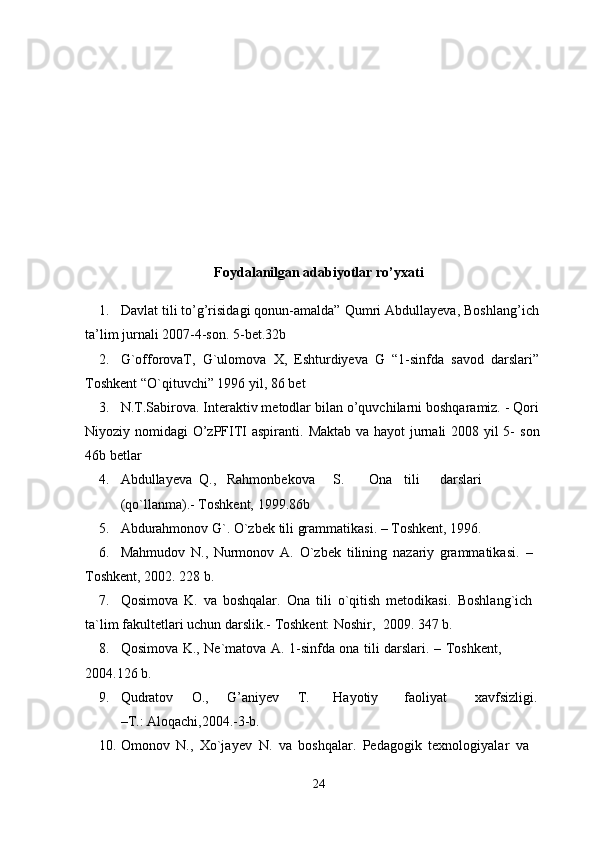 Foydalanilgan adabiyotlar ro’yxati
1. Davlat tili to’g’risidagi qonun-amalda” Qumri Abdullayeva, Boshlang’ich
ta’lim   jurnali   2007-4-son.   5-bet.32b
2. G`offorovaT,   G`ulomova   X,   Eshturdiyeva   G   “1-sinfda   savod   darslari”
Toshkent “O`qituvchi” 1996   yil,   86   bet
3. N.T.Sabirova. Interaktiv metodlar bilan o’quvchilarni boshqaramiz. - Qori
Niyoziy nomidagi O’zPFITI aspiranti.   Maktab va hayot jurnali  2008 yil  5-   son
46b   betlar
4. Abdullayeva  Q., Rahmonbekova S. Ona tili darslari
(qo`llanma).-   Toshkent,   1999.86b
5. Abdurahmonov   G`.   O`zbek   tili   grammatikasi.   –   Toshkent,   1996.
6. Mahmudov   N.,   Nurmonov   A.   O`zbek   tilining   nazariy   grammatikasi.   –  
Toshkent,   2002.  228   b.
7. Qosimova   K.   va   boshqalar.   Ona   tili   o`qitish   metodikasi.   Boshlang`ich  
ta`lim   fakultetlari   uchun   darslik.-   Toshkent: Noshir,   2009.   347   b.
8. Qosimova   K.,   Ne`matova   A.   1-sinfda   ona   tili   darslari.   –   Toshkent,  
2004.126   b.
9. Qudratov O., G’aniyev T. Hayotiy faoliyat xavfsizligi.
–T.:   Aloqachi,2004.-3-b.
10. Omonov   N.,   Xo`jayev   N.   va   boshqalar.   Pedagogik   texnologiyalar   va  
24 