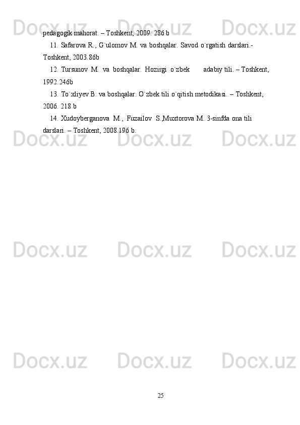 pedagogik mahorat.   –   Toshkent,   2009.   286   b
11. Safarova   R.,   G`ulomov   M.   va   boshqalar.   Savod   o`rgatish   darslari.-  
Toshkent,   2003.86b
12. Tursunov   M.   va   boshqalar.   Hozirgi   o`zbek adabiy   tili.   –   Toshkent,  
1992.246b
13. To`xliyev   B.   va   boshqalar.   O`zbek   tili   o`qitish   metodikasi.   –   Toshkent,  
2006.   218   b
14. Xudoyberganova   M.,   Fuzailov   S.,Muxtorova   M.   3-sinfda   ona   tili  
darslari.   – Toshkent,   2008.196 b.
25 