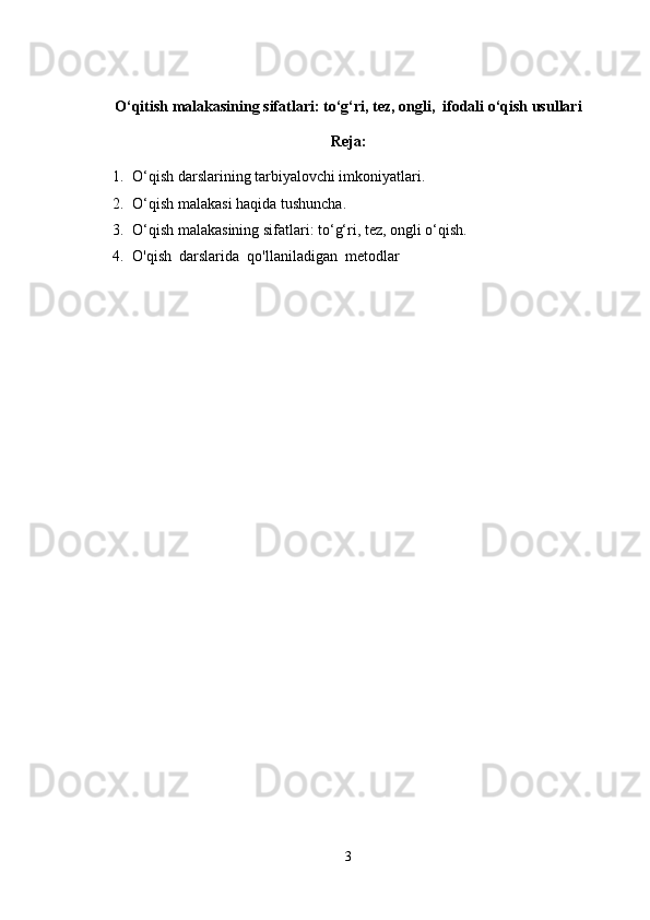 O‘qitish malakasining sifatlari: to‘g‘ri, tez, ongli,  ifodali o‘qish usullari
Reja:
1. O‘qish darslarining tarbiyalovchi imkoniyatlari.
2. O‘qish malakasi haqida tushuncha.
3. O‘qish malakasining sifatlari: to‘g‘ri, tez, ongli o‘qish.
4. O'qish  darslarida  qo'llaniladigan  metodlar
3 
