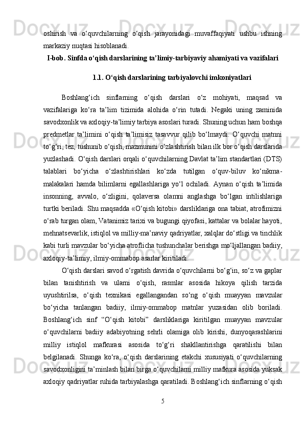 oshirish   va   o‘quvchilarning   o‘qish   jarayonidagi   muvaffaqiyati   ushbu   ishning
markaziy nuqtasi hisoblanadi.
I-bob. Sinfda o‘qish darslarining ta’limiy-tarbiyaviy ahamiyati va vazifalari
1.1. O‘qish darslarining tarbiyalovchi imkoniyatlari
Boshlang‘ich   sinflarning   o‘qish   darslari   o‘z   mohiyati,   maqsad   va
vazifalariga   ko‘ra   ta’lim   tizimida   alohida   o‘rin   tutadi.   Negaki   uning   zaminida
savodxonlik va axloqiy-ta’limiy tarbiya asoslari turadi. Shuning uchun ham boshqa
predmetlar   ta’limini   o‘qish   ta’limisiz   tasavvur   qilib   bo‘lmaydi.   O‘quvchi   matnni
to‘g‘ri, tez, tushunib o‘qish, mazmunini o‘zlashtirish bilan ilk bor o‘qish darslarida
yuzlashadi. O‘qish darslari orqali o‘quvchilarning Davlat ta’lim standartlari (DTS)
talablari   bo‘yicha   o‘zlashtirishlari   ko‘zda   tutilgan   o‘quv-biluv   ko‘nikma-
malakalari   hamda   bilimlarni   egallashlariga   yo‘l   ochiladi.   Aynan   o‘qish   ta’limida
insonning,   avvalo,   o‘zligini,   qolaversa   olamni   anglashga   bo‘lgan   intilishlariga
turtki beriladi. Shu maqsadda «O‘qish kitobi» darsliklariga ona tabiat, atrofimizni
o‘rab turgan olam, Vatanimiz tarixi va bugungi qiyofasi, kattalar va bolalar hayoti,
mehnatsevarlik, istiqlol va milliy-ma’naviy qadriyatlar, xalqlar do‘stligi va tinchlik
kabi turli mavzular bo‘yicha atroflicha tushunchalar berishga mo‘ljallangan badiiy,
axloqiy-ta’limiy, ilmiy-ommabop asarlar kiritiladi. 
O‘qish darslari savod o‘rgatish davrida o‘quvchilarni bo‘g‘in, so‘z va gaplar
bilan   tanishtirish   va   ularni   o‘qish,   rasmlar   asosida   hikoya   qilish   tarzida
uyushtirilsa,   o‘qish   texnikasi   egallangandan   so‘ng   o‘qish   muayyan   mavzular
bo‘yicha   tanlangan   badiiy,   ilmiy-ommabop   matnlar   yuzasidan   olib   boriladi.
Boshlang‘ich   sinf   “O‘qish   kitobi”   darsliklariga   kiritilgan   muayyan   mavzular
o‘quvchilarni   badiiy   adabiyotning   sehrli   olamiga   olib   kirishi,   dunyoqarashlarini
milliy   istiqlol   mafkurasi   asosida   to‘g‘ri   shakllantirishga   qaratilishi   bilan
belgilanadi.   Shunga   ko‘ra,   o‘qish   darslarining   etakchi   xususiyati   o‘quvchilarning
savodxonligini ta’minlash bilan birga o‘quvchilarni milliy mafkura asosida yuksak
axloqiy qadriyatlar ruhida tarbiyalashga qaratiladi. Boshlang‘ich sinflarning o‘qish
5