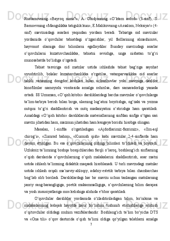 Rustamovning   «Bayroq   nima?»,   A.   Obidjonning   «O‘ktam   avlod»   (3-sinf),   S.
Barnoevning «Mangulikka tatigulik kun», E.Malikovning «Assalom, Neksiya!» (4-
sinf)   mavzusidagi   asarlari   yaqindan   yordam   beradi.   Tabiatga   oid   mavzular
yordamida   o‘quvchilar   tabiatdagi   o‘zgarishlar,   yil   fasllarining   almashinuvi,
hayvonot   olamiga   doir   bilimlarni   egallaydilar.   Bunday   mavzudagi   asarlar
o‘quvchilarni   kuzatuvchanlikka,   tabiatni   sevishga,   unga   nisbatan   to‘g‘ri
munosabatda bo‘lishga o‘rgatadi. 
Tabiat   tasviriga   oid   matnlar   ustida   ishlashda   tabiat   bag‘riga   sayohat
uyushtirilib,   bolalar   kuzatuvchanlikka   o‘rgatilsa,   vatanparvarlikka   oid   asarlar
tahlili   vatanning   dongdor   kishilari   bilan   uchrashuvlar   yoki   mavzuga   daxldor
kinofilmlar   namoyishi   vositasida   amalga   oshirilsa,   dars   samaradorligi   yanada
ortadi. 88 Umuman, «O‘qish kitobi» darsliklaridagi barcha mavzular o‘quvchilarga
ta’lim-tarbiya   berish   bilan   birga,   ularning   lug‘atini   boyitishga,   og‘zaki   va   yozma
nutqini   to‘g‘ri   shakllantirish   va   nutq   madaniyatini   o‘stirishga   ham   qaratiladi.
Amaldagi   «O‘qish   kitobi»   darsliklarida   materiallarning   sinfdan   sinfga   o‘tgan   sari
mavzu jihatidan ham, mazmun jihatidan ham kengaya borishi hisobga olingan. 
Masalan,   1-sinfda   o‘rgatiladigan   «Ajdodlarimiz-faxrimiz»,   «Ilm-aql
chirog‘i»,   «Zumrad   bahor»,   «Kumush   qish»   kabi   mavzular   2-4-sinflarda   ham
davom   ettirilgan.   Bu   esa   o‘quvchilarning   oldingi   bilimlari   to‘ldiradi   va   boyitadi.
Uzluksiz ta’limning boshqa bosqichlaridan farqli o‘laroq, boshlang‘ich sinflarning
o‘qish   darslarida   o‘quvchilarning   o‘qish   malakalarini   shakllantirish,   asar   matni
ustida ishlash ta’limning didaktik maqsadi hisoblanadi. U turli mavzudagi matnlar
ustida   ishlash   orqali   ma’naviy-ahloqiy,   adabiy-estetik   tarbiya   bilan   chambarchas
bog‘lab   olib   boriladi.   Darsliklardagi   har   bir   mavzu   uchun   tanlangan   matnlarning
janriy   rang-barangligiga,   poetik   mukammalligiga,   o‘quvchilarning   bilim   darajasi
va yosh xususiyatlariga mos kelishiga alohida e’tibor qaratiladi. 
O‘quvchilar   darsliklar   yordamida   o‘zlashtiriladigan   bilim,   ko‘nikma   va
malakalarining   kelajak   hayotda   zarur   bo‘lishini   tushunib   etishishlariga   erishish
o‘qituvchilar   oldidagi   muhim   vazifalardandir.   Boshlang‘ich   ta’lim   bo‘yicha   DTS
va   «Ona   tili»   o‘quv   dasturida   o‘qish   ta’limi   oldiga   qo‘yilgan   talablarni   amalga
7