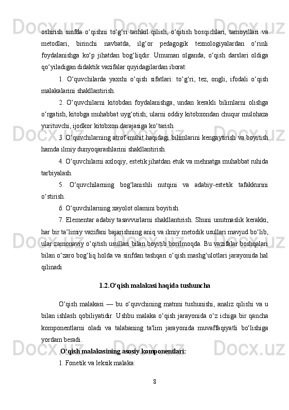 oshirish   sinfda   o‘qishni   to‘g‘ri   tashkil   qilish,   o‘qitish   bosqichlari,   tamoyillari   va
metodlari,   birinchi   navbatda,   ilg‘or   pedagogik   texnologiyalardan   o‘rinli
foydalanishga   ko‘p   jihatdan   bog‘liqdir.   Umuman   olganda,   o‘qish   darslari   oldiga
qo‘yiladigan didaktik vazifalar quyidagilardan iborat: 
1.   O‘quvchilarda   yaxshi   o‘qish   sifatlari:   to‘g‘ri,   tez,   ongli,   ifodali   o‘qish
malakalarini shakllantirish. 
2.   O‘quvchilarni   kitobdan   foydalanishga,   undan   kerakli   bilimlarni   olishga
o‘rgatish, kitobga muhabbat uyg‘otish; ularni oddiy kitobxondan chuqur mulohaza
yurituvchi, ijodkor kitobxon darajasiga ko‘tarish. 
3. O‘quvchilarning atrof-muhit haqidagi bilimlarini kengaytirish va boyitish
hamda ilmiy dunyoqarashlarini shakllantirish. 
4. O‘quvchilarni axloqiy, estetik jihatdan etuk va mehnatga muhabbat ruhida
tarbiyalash. 
5.   O‘quvchilarning   bog‘lanishli   nutqini   va   adabiy-estetik   tafakkurini
o‘stirish.
6. O‘quvchilarning xayolot olamini boyitish. 
7. Elementar  adabiy tasavvurlarni  shakllantirish.  Shuni  unutmaslik  kerakki,
har bir ta’limiy vazifani bajarishning aniq va ilmiy metodik usullari mavjud bo‘lib,
ular zamonaviy o‘qitish usullari bilan boyitib borilmoqda. Bu vazifalar boshqalari
bilan o‘zaro bog‘liq holda va sinfdan tashqari o‘qish mashg‘ulotlari jarayonida hal
qilinadi
1.2.O‘qish malakasi haqida tushuncha
O‘qish   malakasi   —   bu   o‘quvchining   matnni   tushunishi,   analiz   qilishi   va   u
bilan ishlash   qobiliyatidir.  Ushbu  malaka o‘qish  jarayonida o‘z  ichiga bir  qancha
komponentlarni   oladi   va   talabaning   ta'lim   jarayonida   muvaffaqiyatli   bo‘lishiga
yordam beradi.
 O‘qish malakasining asosiy komponentlari:
1. Fonetik va leksik malaka:
8