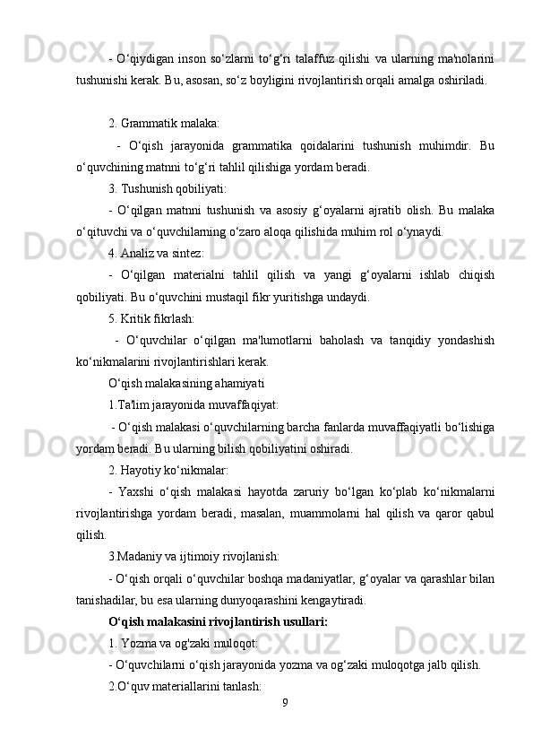 -   O‘qiydigan   inson   so‘zlarni   to‘g‘ri   talaffuz   qilishi   va   ularning   ma'nolarini
tushunishi kerak. Bu, asosan, so‘z boyligini rivojlantirish orqali amalga oshiriladi.
2. Grammatik malaka:
     -   O‘qish   jarayonida   grammatika   qoidalarini   tushunish   muhimdir.   Bu
o‘quvchining matnni to‘g‘ri tahlil qilishiga yordam beradi.
3. Tushunish qobiliyati:
    -   O‘qilgan   matnni   tushunish   va   asosiy   g‘oyalarni   ajratib   olish.   Bu   malaka
o‘qituvchi va o‘quvchilarning o‘zaro aloqa qilishida muhim rol o‘ynaydi.
4. Analiz va sintez:
    -   O‘qilgan   materialni   tahlil   qilish   va   yangi   g‘oyalarni   ishlab   chiqish
qobiliyati. Bu o‘quvchini mustaqil fikr yuritishga undaydi.
5. Kritik fikrlash:
     -   O‘quvchilar   o‘qilgan   ma'lumotlarni   baholash   va   tanqidiy   yondashish
ko‘nikmalarini rivojlantirishlari kerak.
O‘qish malakasining ahamiyati
1.Ta'lim jarayonida muvaffaqiyat:
    - O‘qish malakasi o‘quvchilarning barcha fanlarda muvaffaqiyatli bo‘lishiga
yordam beradi. Bu ularning bilish qobiliyatini oshiradi.
2. Hayotiy ko‘nikmalar:
   -   Yaxshi   o‘qish   malakasi   hayotda   zaruriy   bo‘lgan   ko‘plab   ko‘nikmalarni
rivojlantirishga   yordam   beradi,   masalan,   muammolarni   hal   qilish   va   qaror   qabul
qilish.
3.Madaniy va ijtimoiy rivojlanish:
- O‘qish orqali o‘quvchilar boshqa madaniyatlar, g‘oyalar va qarashlar bilan
tanishadilar, bu esa ularning dunyoqarashini kengaytiradi.
O‘qish malakasini rivojlantirish usullari:
1. Yozma va og'zaki muloqot:
    - O‘quvchilarni o‘qish jarayonida yozma va og‘zaki muloqotga jalb qilish.
2.O‘quv materiallarini tanlash:
9