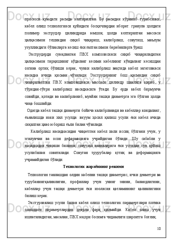 просесси   қуюдаги   расмда   келтирилган.   Бу   расмдан   кўриниб   турибсизки,
кабел   олиш   технологияси   қуйидаги   босқичлардан   иборат:   гранула   ҳолдаги
полимер   экструдер   цилиндрида   юмшоқ   ҳолда   келтирилган   массаси
ҳалқасимон   тешикдан   сиқиб   чиқариш,   калибрлаш,   совутиш,   маълум
узулликдаги бўлакларга кесиш ёки ғалтаксимон барабанларга ўраш.
  Экструдерди   суюқланган   ПВХ   композисияси   сиқиб   чиқариладиган
ҳалқасимон   тирқишнинг   кўдаланг   кесими   кабелнинг   кўндаланг   кесишдан
озгина   ортиқ   бўлиши   керак,   чунки   калибрлаш   вақтида   кабел   загатовкаси
насадка   ичида   қисман   чўзилади.   Экструдернинг   бош   қисмидан   сиқиб
чиқарилаётган   ПВХ   композицияси   массаси   цилиндр   шаклига   кириб,   у
тўридан-тўғри   калибрлаш   насадкасига   ўтади.   Бу   ерда   кабел   бирмунча
совийди,   қотади   ва   калибрланиб,   муайян   ташқи   диаметрга   эга   бўлган   ҳолда
чиқа бошлайди.
   Одатда кабел ташқи диамерти бойича калибрланади ва кабеллар кондаланг,
ёъналишда   икки   хил   усулда:   вкуум   ҳосил   қилиш   усули   ёки   кабел   ичида
сиқилган ҳаво юбориш ёъли билан чўзилади.
      Калибрлаш   насадкасидан   чиқаётган   кабел   хали   иссиқ   бўлгани   учун,   у
эгилувчан   ва   осон   дефармацияга   учрайдиган   бўлади.   Шу   сабабли   у
насадкадан   чиқиши   биланоқ   совутиш   ванналарига   ёки   устидан   сув   қуйиш
усулибилан   совитилади.   Совуган   трурубалар   қттиқ   ва   деформацияга
учрамайдиган бўлади.
  Технологик жараённинг режими
   Технология танлашдан олдин кабелни ташқи диаметри c , ички деаметри ва
турубанингқалинлигин,   профиллар   учун   унинг   энини,   баландлигини,
кабеллар   учун   ташқи   деаметри   ёки   изолясия   қатламининг   қалинлигини
билиш керак.
    Экстурзиялаш   усули   билан   кабел   олиш   технологик   парамертлари   плёнка
олишдаги   парамертлардан   деярли   фарқ   қилмайди.   Кабел   олиш   учун
ишлатиладиган, масалан, ПВХ юқори босимга чидамлиги шароитга боғлиқ.
10 