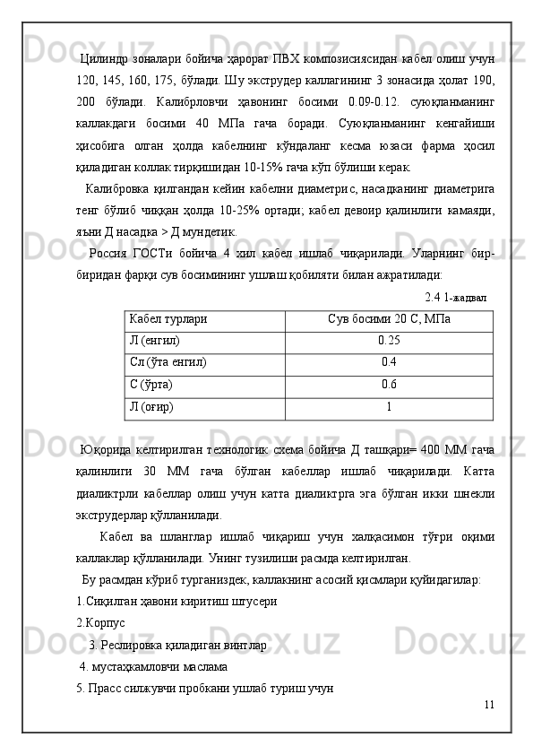   Цилиндр зоналари бойича ҳарорат ПВХ композисиясидан кабел олиш учун
120, 145, 160, 175, бўлади. Шу экструдер каллагининг 3 зонасида ҳолат 190,
200   бўлади.   Калибрловчи   ҳавонинг   босими   0.09-0.12.   суюқланманинг
каллакдаги   босими   40   МПа   гача   боради.   Суюқланманинг   кенгайиши
ҳисобига   олган   ҳолда   кабелнинг   кўндаланг   кесма   юзаси   фарма   ҳосил
қиладиган коллак тирқишидан 10-15% гача кўп бўлиши керак.
    Калибровка   қилгандан   кейин   кабелни   диаметри c ,   насадканинг   диаметрига
тенг   бўлиб   чиққан   ҳолда   10-25%   ортади;   кабел   девоир   қалинлиги   камаяди,
яъни Д насадка > Д мундетик.
    Р о ссия   ГО C Ти   бойича   4   хил   кабел   ишлаб   чиқарилади.   Уларнинг   бир-
биридан фарқи сув босимининг ушлаш қобиляти билан ажратилади:
2. 4   1 -жадвал
Кабел турлари Сув босими 20  C , МПа
Л (енгил) 0.25
C л (ўта енгил) 0.4
C  (ўрта) 0.6
Л (оғир) 1
  Юқорида   келтирилган   технологик   схема   бойича   Д   ташқари=   400   ММ   гача
қалинлиги   30   ММ   гача   бўлган   кабеллар   ишлаб   чиқарилади.   Катта
диаликтрли   кабеллар   олиш   учун   катта   диаликтрга   эга   бўлган   икки   шнекли
экструдерлар қўлланилади.
      Кабел   ва   шланглар   ишлаб   чиқариш   учун   халқасимон   тўғри   оқими
каллаклар қўлланилади. Унинг тузилиши расмда келтирилган. 
  Бу расмдан кўриб турганиздек, каллакнинг асосий қисмлари қуйидагилар:
1.Сиқилган ҳавони киритиш штусери
2.Корпус
    3. Реслировка қиладиган винтлар
 4. мустаҳкамловчи маслама
5. Прасс силжувчи пробкани ушлаб туриш учун
11 