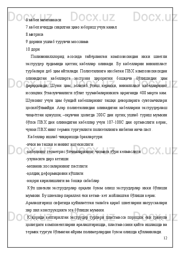 6.кабел загатовкаси
7.кабел ичидда сиқилган ҳаво юбориш учун канал
8.матриса
9.дорнни ушлаб турувчи мосслама
10.дорн
Поливинилхлорид   асосида   тайёрланган   композисиядан   икки   шнегли
экструдер   ёрдамида   қаттиқ   кабеллар   олинади.   Бу   кабелларни   винилпласт
турбалари деб ҳам айтилади. Полиэтилинга нисбатан ПВХ композисиясидан
олинадиган   кабелларга   экстрзия   ҳароратни   бошқача   бўлишидан   ҳам
фарққилади.   Шуни   ҳам,   эслатиб   ўтиш   керакки,   винилпласт   кабелларнинг
иссиқлик ўтказувчанлиги  пўлат  трумабаларникига   қараганда   400 марта  кам.
Шуноинг   учун   ҳам   бундай   кабелларнинг   ташқи   деворларига   сувтомчилари
ҳосилбўлмайди.   Агар   полиэтилиндан   олинадиган   кабелларни   экструдерлаш
чиқаётган   қовушоқ   –оқувчан   ҳолатда   200 C   дан   ортиқ   ушлаб   туриш   мумкин
бўлса   ПВХ   дан   олинадиган   кабеллар   учун   107-108 C   дан   ортмаслиги   керак,
чунки ПВХ нинг термик турғунлиги полиэтилинга нибатан анча паст.
  Кабеллар ишлаб чиқаришда браклартури.
-ички ва ташқи юзанинг нотекислиги
-кабелнинг геометри c  ўлчамларининг чизмага тўри келмаслиги
-узунасига дарз кетиши
-механик хоссаларниниг пастлиги
-қолдиқ деформацияни кўплиги
-юқори кирилишлиги ва бошқа сабаблар
  Кўп   шнекли   экструдерлар   орқали   буюм   олиш   экструдерлар   икки   бўлиши
мумкин. Бу шнеклар параллел ёки кетма- кет жойлашган бўлиши керак.
Аралаштириш сифатида қуйилаётган талабга қараб шнегларни нагрускалари
хар хил конструкцияга эга бўлиши мумкин.
  Юқорида   келтирилган   экструдер   турлари   пластмасса   порошок   ёки   гранула
ҳолатдаги компонентларни аралаштиришда, пластмассани қайта ишлашда ва
термик турғун бўлмаган айрим полимерлардан буюм олишда қўлланилади.
12 