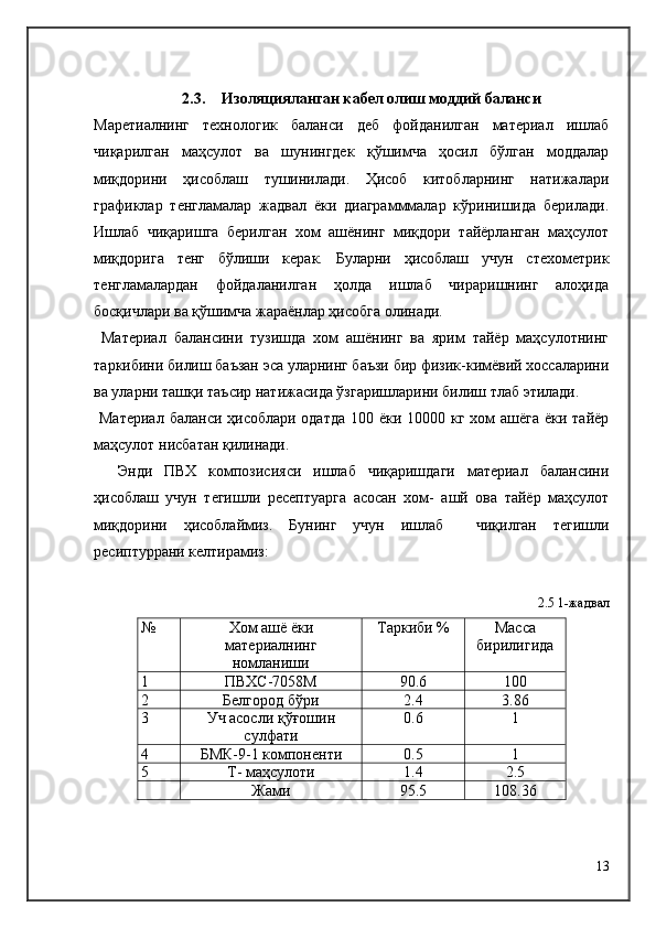 2.3. Изоляцияланган кабел олиш моддий баланси  
Маретиалнинг   технологик   баланси   деб   фойданилган   материал   ишлаб
чиқарилган   маҳсулот   ва   шунингдек   қўшимча   ҳосил   бўлган   моддалар
миқдорини   ҳисоблаш   тушинилади.   Ҳисоб   китобларнинг   натижалари
графиклар   тенгламалар   жадвал   ёки   диаграмммалар   кўринишида   берилади.
Ишлаб   чиқаришга   берилган   хом   ашёнинг   миқдори   тайёрланган   маҳсулот
миқдорига   тенг   бўлиши   керак.   Буларни   ҳисоблаш   учун   стехометрик
тенгламалардан   фойдаланилган   ҳолда   ишлаб   чираришнинг   алоҳида
босқичлари ва қўшимча жараёнлар ҳисобга олинади.
  Материал   балансини   тузишда   хом   ашёнинг   ва   ярим   тайёр   маҳсулотнинг
таркибини билиш баъзан эса уларнинг баъзи бир физик-кимёвий хоссаларини
ва уларни ташқи таъсир натижасида ўзгаришларини билиш тлаб этилади.
  Материал  баланси ҳисоблари одатда  100 ёки 10000 кг хом ашёга  ёки тайёр
маҳсулот нисбатан қилинади.
    Энди   ПВХ   композисияси   ишлаб   чиқаришдаги   материал   балансини
ҳисоблаш   учун   тегишли   ресептуарга   асосан   хом-   ашй   ова   тайёр   маҳсулот
миқдорини   ҳисоблаймиз.   Бунинг   учун   ишлаб     чиқилган   тегишли
ресиптуррани келтирамиз:
2.5 1-жадвал
№ Хом ашё ёки
материалнинг
номланиши Таркиби % Масса
бирилигида
1 ПВХC-7058М 90.6 100
2 Белгород бўри 2.4 3.86
3 Уч асосли қўғошин
сулфати 0.6 1
4 БМК-9-1 компоненти 0.5 1
5 Т- маҳсулоти 1.4 2.5
Жами 95.5 108.36
13 