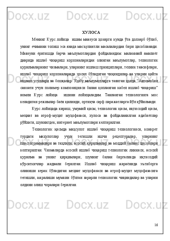 ХУЛОСА
Менинг   Курс   лойиҳа     ишим   мавзуси   ҳозирги   кунда   ўта   долзарб   бўлиб,
унинг ечимини топиш эса янада масъулиятли масалалардан бири ҳисобланади.
Мавзуни   ёритишда   барча   маълумотлардан   фойдаландим:   малакавий   амалиёт
даврида   ишлаб   чиқариш   корхоналаридан   олинган   маълумотлар,   технологик
қурилмаларнинг чизмалари, уларнинг ишлаш принциплари, техник тавсифлари,
ишлаб   чиқариш   корхоналарида   ҳосил   бўладиган   чиқиндилар   ва   уларни   қайта
ишлаш усуллари ва бошқалар. Ушбу маълумотларга таянган ҳолда “ Автомобил
саноати   учун   полимер   композицияси   билан   қопланган   кабел   ишлаб   чиқариш ”
номли   Курс   лойиҳа     ишини   лойиҳаладим.   Танланган   технологияга   мос
келадиган режимлар баён қилинди, ортиқча сарф-харажатларга йўл қўйилмади.
Курс лойиҳада кириш, умумий қисм, технологик қисм, иқтисодий қисм,
меҳнат   ва   атроф-муҳит   муҳофазаси,   хулоса   ва   фойдаланилган   адабиётлар
рўйхати, шунингдек, интернет маълумотлари келтирилган.
Технологик   қисмда   маҳсулот   ишлаб   чиқариш   технологияси,   конкрет
турдаги   маҳулотлар   учун   тегишли   ишчи   рецептуралар,   уларнинг
пластограммалари ва таҳлили, асосий қурилмалар ва моддий баланс ҳисоблари
келтирилган.   Чизмаларда   асосий   ишлаб   чиқариш   технологик   линияси,   асосий
қурилма   ва   унинг   қирқимлари,   шунинг   билан   биргаликда   иқтисодий
кўрсаткичлар   жадвали   берилган.   Ишлаб   чиқариш   жараёнида   эътиборга
олиниши   керак   бўладиган   меҳнат   муҳофазаси   ва   атроф-муҳит   муҳофазасига
тегишли, ажралиши мумкин бўлган зарарли технологик чиқиндилар ва уларни
олдини олиш чоралари берилган.
16 