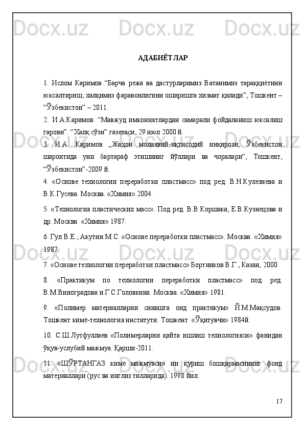 АДАБИЁТЛАР
1.   Ислом   Каримов   “Барча   режа   ва   дастурларимиз   Ватанимиз   тараққиётини
юксалтириш, халқимиз фаравонлигини оширишга хизмат қилади”, Тошкент –
“Ўзбекистон” – 2011. 
2. И.А.Каримов.   “Мавжуд   имкониятлардан   самарали   фойдала ниш   юксалиш
гарови”. “Халқ сўзи” газетаси, 29 июл 2000 й.
3.   И.А.   Каримов   „Жаҳон   молиявий-иқтисодий   инқирози,   Ўзбекистон
шароитида   уни   бартараф   этишнинг   йўллари   ва   чоралари“,   Тошкент,
“Ўзбекистон”-2009 й.
4.   «Основе   технологии   переработки   пластмасс»   под   ред.   В.Н.Кулезнева   и
В.К.Гусева. Москва. «Химия» 2004.
5. «Технология пластических масс». Под ред. В.В.Коршака, Е.В.Кузнецова и
др. Москва. «Химия» 1987.
6. Гул В.Е., Aкутин М.С. «Основе переработки пластмасс». Москва. «Химия»
1987.
7. «Основе технологии переработки пластмасс» Бортников В.Г., Казан, 2000.
8.   «Практикум   по   технологии   переработки   пластмасс»   под   ред.
В.М.Виноградова и Г.С.Головкина. Москва. «Химия» 1981.
9.   «Полимер   материалларни   синашга   оид   практикум»   Й.М.Мақсудов.
Тошкент кимё-технология институти. Тошкент. «Ўқитувчи» 1984й.
10.   С.Ш.Лутфуллаев   «Полимерларни   қайта   ишлаш   технологияси»   фанидан
ўқув-услубий мажмуа. Қарши-2011.
11.   «ШЎРТАНГАЗ   кимё   мажмуаси»   ни   қуриш   бошқармасининг   фонд
материаллари (рус ва инглиз тилларида). 1998 йил.
17 