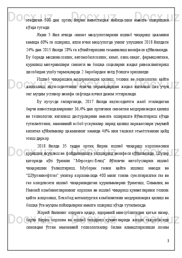 этадиган   500   дан   ортиқ   йирик   инвестиция   лойиҳасини   амалга   оширишни
кўзда тутади.
Яқин   5   йил   ичида   саноат   маҳсулотларини   ишлаб   чиқариш   ҳажмини
камида 60% га ошириш, ялпи ички маҳсулотда унинг улушини 2018 йилдаги
24% дан 2015 йилда 28% га кўпайтиришни таъминлаш вазифаси қўйилмоқда.
Бу борада машинасозлик, автомобилсозлик, кимё, озиқ-овқат, фармацевтика,
қурилиш   материаллари   саноати   ва   бошқа   соҳаларни   жадал   ривожлантириш
ҳисобидан ушбу тармоқларда 2 баробардан зиёд ўсишга эришилди.
Ишлаб   чиқаришни   модернизация   қилиш,   техник   ва   технологик   қайта
жиҳозлаш,   иқтисодиётнинг   етакчи   тармоқларини   жадал   янгилаш   биз   учун
энг муҳим устивор вазифа сифтида изчил давом эттирилади. 
Бу   хусусда   гапирганда,   2017   йилда   иқтисодиётга   жалб   этиладиган
барча инвестицияларнинг 36,4% дан ортиғини саноатни модернизация қилиш
ва   технологик   янгилаш   дастурларини   амалга   оширишга   йўналтириш   кўзда
тутилаётгани, замонавий асбоб-ускуналар харид қилиш харажатлари умумий
капитал  қўйилмалар  ҳажмининг  камида  46%   ини  ташкил  этьаётганини  қайд
этиш даркор.
2018   йилда   35   тадан   ортиқ   йирик   ишлаб   чиқариш   корхонасини
қуришни якунлаш ва фойдаланишга топшириш вазифаси қўйилмоқда. Шулар
қаторида   кўп   ўринли   “Мерседес-Бенц”   йўловчи   автобусларни   ишлаб
чиқаришни   ўзлаштириш,   Муборак   газни   қайта   ишлаш   заводи   ва
“Шўртаннефтгаз”   унитар   корхонасида   400   минг   тонна   суюлтирилган   газ   ва
газ   конденсати   ишлаб   чиқариладиган   қурилмаларни   ўрнатиш,   Олмалиқ   ва
Навоий комбинатларининг корхона ва ишлаб чиқариш қувватларини техник
қайта жиҳозлаш, Бекобод металлургия комбинатини модернизация қилиш ва
бошқа ўта муҳим лойиҳаларни амалга ошириш кўзда тутилмоқда.
Жорий   йилнинг   охирига   қадар,   идоравий   мансублигидан   қатъи   назар,
барча   йирик   корхона   ва   ишлаб   чиқариш   қувватларида   жаҳон   тажрибасида
синовдан   ўтган   замонавий   технологиялар   билан   алмаштирилиши   лозим
3 