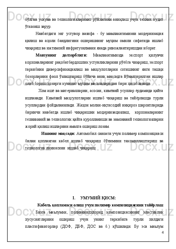 бўлган ускуна ва технологияларнинг  рўйхатини аниқлаш учун техник аудит
ўтказиш зарур.
Навбатдаги   энг   устувор   вазифа   -   бу   мамлакатимизни   модернизация
қилиш   ва   аҳоли   бандлигини   оширишнинг   муҳим   омили   сифатида   ишлаб
чиқариш ва ижтимоий инфратузилмани янада ривожлантиришдан иборат.
Мавзунинг   долзарблиги:   Мамлакатимизда   экспорт   қилувчи
корхоналарнинг рақобатбардошлик устунликларини рўёбга чиқариш, экспорт
таркибини   диверсификациялаш   ва   маҳсулотларни   сотишнинг   янги   ташқи
бозорларини  фаол  ўзлаштириш бўйича   аниқ мақсадга  йўналтирилган  ишлар
олиб бориш ҳозирги куннинг муҳим масалаларидан бири ҳисобланади.
                   Хом ашё ва материалларни, асосан, кимёвий усуллар ёрдамида қайта
ишланади.   Кимёвий   маҳсулотларни   ишлаб   чиқариш   ва   тайёрлашда   турли
усуллардан фойдаланилади. Жаҳон молия-иқтисодий инқироз шароитларида
биринчи   навбатда   ишлаб   чиқаришни   модернизациялаш,     корхоналарнинг
техникавий ва технологик қайта қуролланиши ва замонавий технологияларни
жорий қилиш ишларини амалга ошириш лозим. 
      Ишнинг мақсади:  Автомобил саноати учун полимер композицияси
билан   қопланган   кабел   ишлаб   чиқариш   бўлимини   такомиллаштириш   ва
технологик линиясини  ишлаб чиқариш.
I .      УМУМИЙ ҚИСМ:
Кабель қопламаси олиш учун полимер композициясини тайёрлаш
Бизга   маълумки,   поливинилхлорид   композициясининг   эластиклик
хусусиятларини   ошириш   учун   унинг   таркибига   турли   хилдаги
пластификаторлар   (ДОФ,   ДБФ,   ДОС   ва   б.)   қўшилади.   Бу   эса   маълум
4 