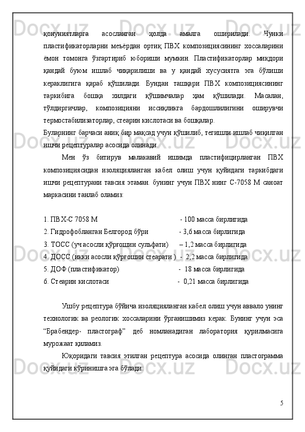 қонуниятларга   асосланган   ҳолда   амалга   оширилади.   Чунки
пластификаторларни   меъёрдан   ортиқ   ПВХ   композициясининг   хоссаларини
ёмон   томонга   ўзгартириб   юбориши   мумкин.   Пластификаторлар   миқдори
қандай   буюм   ишлаб   чиқарилиши   ва   у   қандай   хусусиятга   эга   бўлиши
кераклигига   қараб   қўшилади.   Бундан   ташқари   ПВХ   композициясининг
таркибига   бошқа   хилдаги   қўшимчалар   ҳам   қўшилади.   Масалан,
тўлдиргичлар,   композицияни   иссиқликга   бардошлилигини   оширувчи
термостабилизаторлар, стеарин кислотаси ва бошқалар.
Буларнинг барчаси аниқ бир мақсад учун қўшилиб, тегишли ишлаб чиқилган
ишчи рецептуралар асосида олинади.
Мен   ўз   битирув   малакавий   ишимда   пластифицирланган   ПВХ
композициясидан   изоляцияланган   кабел   олиш   учун   қуйидаги   таркибдаги
ишчи   рецептурани   тавсия   этаман.   бунинг   учун   ПВХ   нинг   С-7058   М   саноат
маркасини танлаб оламиз:
1. ПВХ-С 7058 М                                              - 100 масса бирлигида
2. Гидрофобланган Белгород бўри                 - 3,6 масса бирлигида
3. ТОСС ( уч   асосли қўрғошин сульфати )      – 1,2  масса бирлигида
4. ДОСС (икки асосли қўрғошин стеарати )  -  2,2 масса бирлигида
5. ДОФ (пластификатор)                                 -   1 8 масса бирлигида
6. Стеарин кислотаси                                      -  0,21 масса бирлигида
Ушбу рецептура бўйича изоляцияланган кабел   олиш учун аввало унинг
технологик   ва   реологик   хоссаларини   ўрганишимиз   керак.   Бунинг   учун   эса
“Брабендер-   пластограф”   деб   номланадиган   лаборатория   қурилмасига
мурожаат қиламиз.
Юқоридаги   тавсия   этилган   рецептура   асосида   олинган   пластограмма
қуйидаги кўринишга эга бўлади:
5 