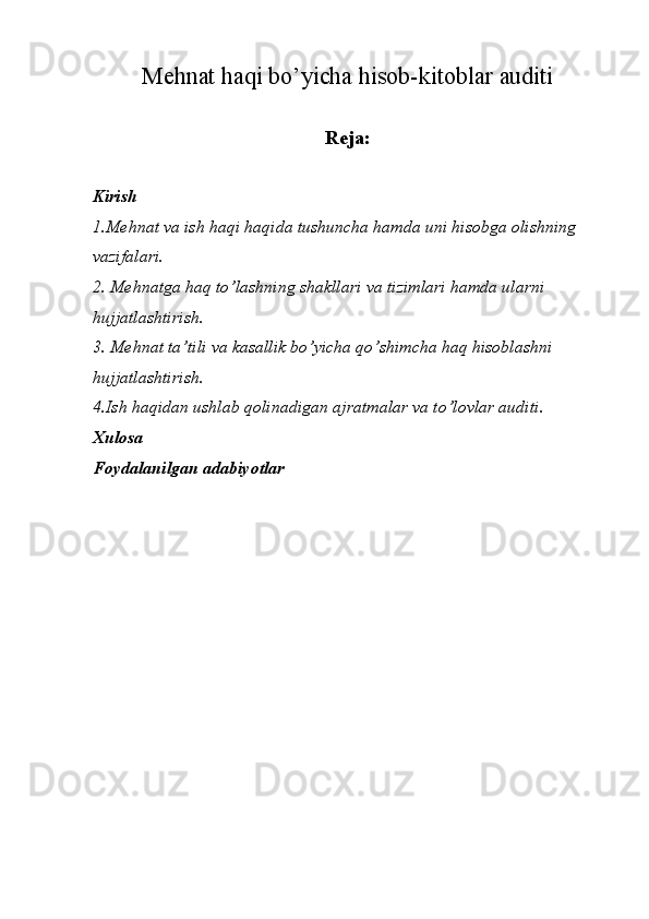 M е hn а t h а qi bo’yicha hisob-kitoblar auditi
               
Reja:
Kirish
1.Mehnat va ish haqi haqida tushuncha hamda uni hisobga olishning 
vazifalari.
2. Mehnatga haq to’lashning shakllari va tizimlari hamda ularni 
hujjatlashtirish.
3. Mehnat ta’tili va kasallik bo’yicha qo’shimcha haq hisoblashni 
hujjatlashtirish.
4.Ish haqidan ushlab qolinadigan ajratmalar va to’lovlar auditi.
Xulosa
Foydalanilgan adabiyotlar