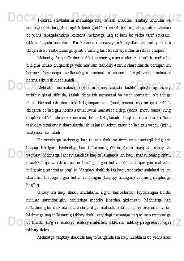 1-razrad   stavkalarini   mehnatga   haq   to’lash   shakllari   (ishbay   ishchilar   va
vaqtbay ishchilar), shuningdek kasb  guruhlari  va ish  turlari  (uch  guruh stavkalar)
bo’yicha   tabaqalashtirib   korxona   mehnatga   haq   to’lash   bo’yicha   tarif   setkasini
ishlab   chiqishi   mumkin.     B ir   korxona   moliyaviy   imkoniyatlari   va   boshqa   ishlab
chiqarish ko’rsatkichlariga qarab o’zining tarif koeffitsiyentlarini ishlab chiqadi.
Mehnatga   haq   to’lashni   tashkil   etishning   asosiy   elementi   bo’lib,   mahsulot
birligini ishlab chiqarishga yoki ma’lum tashkiliy-texnik sharoitlarida berilgan ish
h ajmini   bajarishga   sarflanadigan   mehnat   o’lchamini   belgilovchi,   mehnatni
normalashtirish hisoblanadi.
Mehnatni   normalash,   mehnatni   ilmiy   asosda   tashkil   qilishning   asosiy
tarkibiy   qismi   sifatida,   ishlab   chiqarish   normasini   va   vaqt   normasini   o’z   ichiga
oladi.   Normal   ish   sharoitida   belgilangan   vaqt   (soat,   smena,   oy)   birligida   ishlab
chiqarsa   bo’ladigan   normalashtiriluvchi   mahsulot   birligi   (dona,   metr,   tonna)   ning
miqdori   ishlab   chiqarish   normasi   bilan   belgilanadi.   Vaqt   normasi   esa   ma’lum
tashkiliy-texnikaviy sharoitlarda ish bajarish uchun zarur bo’ladigan vaqtni (min.,
soat) nazarda tutadi.
Korxonalarga   mehnatga   haq   to’lash   shakl   va   tizimlarini   mustaqil   belgilash
huquqi   berilgan.   Mehnatga   haq   to’lashning   ikkita   shakli   mavjud:   ishbay   va
vaqtbay. Mehnatga ishbay shaklida haq to’langanda ish haqi, mahsulotning sifati,
murakkabligi   va   ish   sharoitini   hisobga   olgan   holda,   ishlab   chiqarilgan   mahsulot
birligining miqdoriga bog’liq. Vaqtbay shaklida ish haqi, xodimlar malakasi va ish
sharoitini   hisobga   olgan   holda,   sarflangan   (haqiqiy   ishlagan)   vaqtning   miqdoriga
bog’liq.
Ishbay   ish   haqi   shakli   ishchilarni,   ilg’or   tajribalardan   foydalangan   holda,
mehnat   unumdorligini   oshirishga   moddiy   jihatdan   qiziqtiradi.   Mehnatga   haq
to’lashning bu shaklida ishlab chiqarilgan mahsulot sifatini qat’iy tekshirish zarur.
Mehnatga haq to’lashning ishbay shakli quyidagi mehnatga haq to’lash tizimlariga
bo’linadi:   to’g’ri   ishbay,   ishbay-mukofot,   akkord,   ishbay-progressiv,   egri
ishbay tizim .
Mehnatga vaqtbay shaklida haq to’langanda ish haqi hisoblash bo’yicha asos 