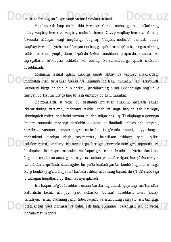 qilib ishchining sarflagan vaqti va tarif stavkasi olinadi.
Vaqtbay   ish   haqi   shakli   ikki   tizimdan   iborat:   mehnatga   haq   to’lashning
oddiy vaqtbay tizimi va vaqtbay-mukofot tizimi. Oddiy vaqtbay tizimida ish haqi
bevosita   ishlagan   vaqt   miqdoriga   bog’liq.   Vaqtbay-mukofot   tizimida   oddiy
vaqtbay tizimi bo’yicha hisoblangan ish haqiga qo’shimcha qilib bajarilgan ishning
sifati,   material,   yoqilg’ilarni,   tejalishi   bekor   turishlarni   qisqarishi,   mashina   va
agregatlarni   to’xtovsiz   ishlashi   va   boshqa   ko’rsatkichlarga   qarab   mukofot
hisoblanadi.
Mehnatni   tashkil   qilish   shakliga   qarab   ishbay   va   vaqtbay   shakllardagi
mehnatga   haq   to’lashlar   yakka   va   umumiy   bo’lishi   mumkin.   Ish   jarayonida
kasblarni   birga   qo’shib   olib   borish,   ijrochilarning   birini   ikkinchisiga   bog’liqlik
zarurati bo’lsa, mehnatga haq to’lash umumiy bo’lishi mumkin.
Korxonalarda   u   yoki   bu   dastlabki   hujjatlar   shaklini   qo’llash   ishlab
chiqarishning   xarakteri,   mehnatni   tashkil   etish   va   unga   haq   to’lash   tizimiga,
shuningdek mahsulot sifatini nazorat qilish usuliga bog’liq.  Т asdiqlangan qonunga
binoan   sanoatda   quyidagi   dastlabki   hujjatlar   qo’llaniladi:   ishbay   ish   naryadi,
marshrut   varaqasi,   tayyorlangan   mahsulot   to’g’risida   raport,   tayyorlangan
mahsulotni   hisobga   olish   qaydnomasi,   bajarilgan   ishlarni   qabul   qilish
dalolatnomasi,   vaqtbay   ishlovchilarga   berilgan   normalashtirilgan   topshiriq   va
boshqalar.   Ishlangan   mahsulot   va   bajarilgan   ishlar   hisobi   bo’yicha   dastlabki
hujjatlar miqdorini anchaga kamaytirish uchun yiriklashtirilgan, kompleks me’yor
va baholarni qo’llash, shuningdek bir yo’la tuziladigan bir kunlik hujjatlar o’rniga
ko’p kunlik (yig’ma hujjatlar) haftada ishbay ishlarning bajarilishi ( Т -28-shakl) ga
o’xshagan hujjatlarni qo’llash tavsiya qilinadi. 
Ish   haqini   to’g’ri   hisoblash   uchun   barcha   hujjatlarda   quyidagi   ma’lumotlar
keltirilishi   kerak:   ish   joyi   (sex,   uchastka,   bo’lim);   hisoblash   davri   (sana);
familiyasi,   ismi,  otasining  ismi;   tabel   raqami   va  ishchining  razryadi;   ish  birligiga
belgilangan   vaqt   normasi   va   baho,   ish   haqi   summasi;   bajarilgan   ish   bo’yicha
norma-soat miqdori  