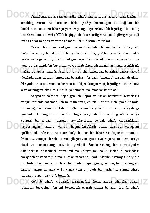 Т exnologik   karta,   sex,   uchastka   ishlab   chiqarish   dasturiga   binoan   tuzilgan,
amaldagi   norma   va   baholari,   ishlar   grafigi   ko’rsatilgan   bu   hujjatlar   ish
boshlanishidan oldin ishchiga yoki brigadaga topshiriladi. Ish bajarilgandan so’ng
texnik nazorat bo’limi (O Т K) haqiqiy ishlab chiqarilgan va qabul qilingan yaroqli
mahsulotlar miqdori va yaroqsiz mahsulot miqdorini ko’rsatadi.
Yakka,   takrorlanmaydigan   mahsulot   ishlab   chiqarishlarida   ishbay   ish
bo’yicha   asosiy   hujjat   bo’lib   bir   yo’la   tuziluvchi,   yig’ib   boruvchi,   shuningdek
yakka va brigada bo’yicha tuziladigan naryad hisoblanadi. Bir yo’la naryad smena
yoki oy davomida bir buyurtma yoki ishlab chiqarish xarajatlari turiga tegishli ish
turlari   bo’yicha   tuziladi.   Agar   ish   bir   ishchi   tomonidan   bajarilsa,   yakka   naryad
deyiladi,   agar   brigada   tomonidan   bajarilsa   –   brigada   (umumiy)   naryadi   deyiladi.
Naryadning orqa tomonida brigada tarkibi, ishlangan vaqt, bajarilgan ish, brigada
a’zolarining malakasi to’g’risida qo’shimcha ma’lumotlar keltiriladi. 
Naryadlar   bo’yicha   bajarilgan   ish   hajmi   va   ishlar   harakatini   texnologik
zanjiri tartibida nazorat qilish mumkin emas, chunki ular bir ishchi (yoki brigada,
smenaga),   biri   ikkinchisi   bilan   bog’lanmagan   bir   yoki   bir   necha   operatsiyalarga
yoziladi.   Shuning   uchun   bir   texnologik   jarayonda   bir   vaqtning   o’zida   seriya
(guruh)   bir   xildagi   mahsulot   tayyorlaydigan   seriyali   ishlab   chiqarishlarda
tayyorlangan   mahsulot   va   ish   haqini   hisoblash   uchun   marshrut   varaqalari
qo’llaniladi.   Marshrut   varaqasi   bo’yicha   har   bir   ishchi   ish   bajarishi   mumkin.
Marshrut   varaqasi   barcha   texnologik   jarayon   operatsiyalariga   va   ma’lum   partiya
detal   va   mahsulotlarga   oldindan   yoziladi.   Bunda   ishning   bir   operatsiyadan
ikkinchisiga   o’tkazilishi   ketma-ketlikda   ko’rsatilgan   bo’lib,   ishlab   chiqarishdagi
yo’qotishlar  va yaroqsiz mahsulotlar  nazorat qilinadi. Marshrut  varaqasi  bo’yicha
ish   turlari   bir   qancha   ishchilar   tomonidan   bajarilganligi   uchun,   har   birining   ish
haqisi   maxsus   hujjatda   –   15   kunda   yoki   bir   oyda   bir   marta   tuziladigan   ishlab
chiqarish raportida yig’ib boriladi.
Ko’plab   ishlab   chiqarish   xarakteridagi   korxonalarda   ishchilar   odatda
o’zlariga   berkitilgan   bir   xil   texnologik   operatsiyalarni   bajaradi.   Bunda   ishlab 