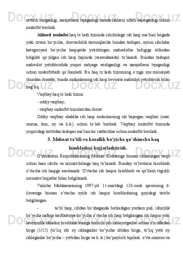 orttirib borganligi, xarajatlarni tejaganligi hamda ishlarni sifatli bajarganligi uchun
mukofot beriladi.
Akkord  mukofot   haq  to`lash  tizimida  ishchilarga  ish   haqi   ma’lum  brigada
yoki   zveno   bo`yicha,   chorvachilik   tarmoqlarida   bundan   tashqari,   ayrim   ishchilar
kategoriyasi   bo`yicha   haqiqatda   yetishtirgan   mahsulotlar   birligiga   oldindan
belgilab   qo`yilgan   ish   haqi   hajmida   (rassenkasida)   to`lanadi.   Bundan   tashqari
mahsulot   yetishtirishda   yuqori   natijaga   erishganligi   va   xarajatlarni   tejaganligi
uchun   mukofotlash   qo`llaniladi.   Bu   haq   to`lash   tizimining   o`ziga   xos   xususiyati
shundan iboratki , bunda xodimlarning ish haqi bevosita mahsulot yetishtirish bilan
bog`liq.
Vaqtbay haq to`lash tizimi:
- oddiy vaqtbay;
- vaqtbay mukofot tizimlaridan iborat.
Oddiy   vaqtbay   shaklda   ish   haqi   xodimlarning   ish   bajargan   vaqtlari   (soat,
smena,   kun,   oy   va   h.k.)   uchun   to`lab   boriladi.   Vaqtbay   mukofot   tizimida
yuqoridagi tartibdan tashqari ma’lum ko`rsatkichlar uchun mukofot beriladi.
3. Mehnat ta’tili va kasallik bo’yicha qo’shimcha haq
hisoblashni hujjatlashtirish.
O’zbekiston   Respublikasining   Mehnat   Kodeksiga   binoan   ishlamagan   vaqti
uchun   ham   ishchi   va   xizmatchilarga   haq   to’lanadi.   Bunday   to’lovlarni   hisoblash
o’rtacha   ish   haqiga   asoslanadi.   O’rtacha   ish   haqini   hisoblash   va   qo’llash   tegishli
normativ hujjatlar bilan belgilanadi.
Vazirlar   Mahkamasining   1997-yil   11-martdagi   133-sonli   qarorining   6-
ilovasiga   binoan   o’rtacha   oylik   ish   haqini   hisoblashning   quyidagi   tartibi
belgilangan:
 ta’til   haqi,   ishdan   bo’shaganda   beriladigan   yordam   puli,   ishsizlik
bo’yicha nafaqa tarifikatsiya bo’yicha o’rtacha ish haqi belgilangan ish haqini yoki
lavozimlik okladini hisoblash kuniga birinchi yili ishlayotganlar uchun o’n ikkidan
birga   (1/12)   (to’liq   olti   oy   ishlaganlar   bo’yicha   oltidan   birga,   to’liq   yetti   oy
ishlaganlar bo’yicha – yettidan birga va h. k.) ko’paytirib topiladi. o’rta maxsus va 