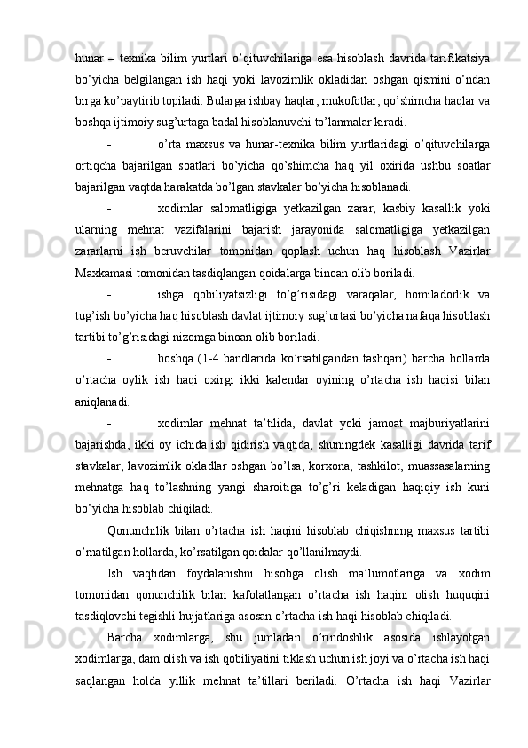 hunar   –   texnika   bilim   yurtlari   o’qituvchilariga   esa   hisoblash   davrida   tarifikatsiya
bo’yicha   belgilangan   ish   haqi   yoki   lavozimlik   okladidan   oshgan   qismini   o’ndan
birga ko’paytirib topiladi. Bularga ishbay haqlar, mukofotlar, qo’shimcha haqlar va
boshqa ijtimoiy sug’urtaga badal hisoblanuvchi to’lanmalar kiradi.
 o’rta   maxsus   va   hunar-texnika   bilim   yurtlaridagi   o’qituvchilarga
ortiqcha   bajarilgan   soatlari   bo’yicha   qo’shimcha   haq   yil   oxirida   ushbu   soatlar
bajarilgan vaqtda harakatda bo’lgan stavkalar bo’yicha hisoblanadi.
 xodimlar   salomatligiga   yetkazilgan   zarar,   kasbiy   kasallik   yoki
ularning   mehnat   vazifalarini   bajarish   jarayonida   salomatligiga   yetkazilgan
zararlarni   ish   beruvchilar   tomonidan   qoplash   uchun   haq   hisoblash   Vazirlar
Maxkamasi tomonidan tasdiqlangan qoidalarga binoan olib boriladi.
 ishga   qobiliyatsizligi   to’g’risidagi   varaqalar,   homiladorlik   va
tug’ish bo’yicha haq hisoblash davlat ijtimoiy sug’urtasi bo’yicha nafaqa hisoblash
tartibi to’g’risidagi nizomga binoan olib boriladi.
 boshqa   (1-4   bandlarida   ko’rsatilgandan   tashqari)   barcha   hollarda
o’rtacha   oylik   ish   haqi   oxirgi   ikki   kalendar   oyining   o’rtacha   ish   haqisi   bilan
aniqlanadi.
 xodimlar   mehnat   ta’tilida,   davlat   yoki   jamoat   majburiyatlarini
bajarishda,   ikki   oy   ichida   ish   qidirish   vaqtida,   shuningdek   kasalligi   davrida   tarif
stavkalar,   lavozimlik   okladlar   oshgan   bo’lsa,   korxona,   tashkilot,   muassasalarning
mehnatga   haq   to’lashning   yangi   sharoitiga   to’g’ri   keladigan   haqiqiy   ish   kuni
bo’yicha hisoblab chiqiladi.
Qonunchilik   bilan   o’rtacha   ish   haqini   hisoblab   chiqishning   maxsus   tartibi
o’rnatilgan hollarda, ko’rsatilgan qoidalar qo’llanilmaydi.
Ish   vaqtidan   foydalanishni   hisobga   olish   ma’lumotlariga   va   xodim
tomonidan   qonunchilik   bilan   kafolatlangan   o’rtacha   ish   haqini   olish   huquqini
tasdiqlovchi tegishli hujjatlariga asosan o’rtacha ish haqi hisoblab chiqiladi.
Barcha   xodimlarga,   shu   jumladan   o’rindoshlik   asosida   ishlayotgan
xodimlarga, dam olish va ish qobiliyatini tiklash uchun ish joyi va o’rtacha ish haqi
saqlangan   holda   yillik   mehnat   ta’tillari   beriladi.   O’rtacha   ish   haqi   Vazirlar 