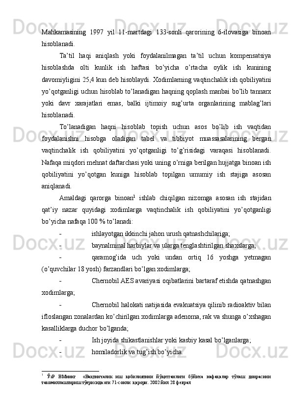 Mahkamasining   1997   yil   11-martdagi   133-sonli   qarorining   6-ilovasiga   binoan
hisoblanadi.
Т a’til   haqi   aniqlash   yoki   foydalanilmagan   ta’til   uchun   kompensatsiya
hisoblashda   olti   kunlik   ish   haftasi   bo’yicha   o’rtacha   oylik   ish   kunining
davomiyligini 25,4 kun deb hisoblaydi.  Х odimlarning vaqtinchalik ish qobiliyatini
yo’qotganligi uchun hisoblab to’lanadigan haqning qoplash manbai bo’lib tannarx
yoki   davr   xarajatlari   emas,   balki   ijtimoiy   sug’urta   organlarining   mablag’lari
hisoblanadi.
Т o’lanadigan   haqni   hisoblab   topish   uchun   asos   bo’lib   ish   vaqtidan
foydalanishni   hisobga   oladigan   tabel   va   tibbiyot   muassasalarining   bergan
vaqtinchalik   ish   qobiliyatini   yo’qotganligi   to’g’risidagi   varaqasi   hisoblanadi.
Nafaqa miqdori mehnat daftarchasi yoki uning o’rniga berilgan hujjatga binoan ish
qobiliyatini   yo’qotgan   kuniga   hisoblab   topilgan   umumiy   ish   stajiga   asosan
aniqlanadi.
Amaldagi   qarorga   binoan 1
  ishlab   chiqilgan   nizomga   asosan   ish   stajidan
qat’iy   nazar   quyidagi   xodimlarga   vaqtinchalik   ish   qobiliyatini   yo’qotganligi
bo’yicha nafaqa 100 % to’lanadi:
 ishlayotgan ikkinchi jahon urush qatnashchilariga;
 baynalminal harbiylar va ularga tenglashtirilgan shaxslarga;
 qaramog’ida   uch   yoki   undan   ortiq   16   yoshga   yetmagan
(o’quvchilar 18 yosh) farzandlari bo’lgan xodimlarga;
 Chernobil AES avariyasi oqibatlarini bartaraf etishda qatnashgan
xodimlarga;
 Chernobil halokati natijasida evakuatsiya qilinib radioaktiv bilan
ifloslangan zonalardan ko’chirilgan xodimlarga adenoma, rak va shunga o’xshagan
kasalliklarga duchor bo’lganda;
 Ish joyida shikastlanishlar yoki kasbiy kasal bo’lganlarga;
 homiladorlik va tug’ish bo’yicha.
1
  ЎзР   ВМнинг     «Вақтинчалик   иш   қобилиятини   йўқотганлиги   бўйича   нафақалар   тўлаш   доирасини
такомиллаштириш тўғрисида»ги 71-сонли  қарори. 2002 йил 28 феврал  