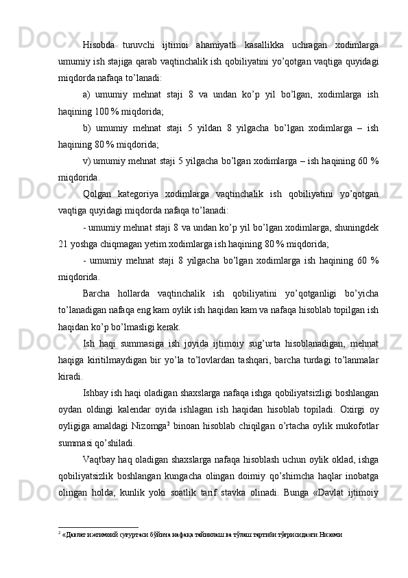 H isobda   turuvchi   ijtimoi   ahamiyatli   kasallikka   uchragan   xodimlarga
umumiy ish staj i ga qarab vaqtinchalik ish qobiliyatini yo’qotgan vaqtiga quyidagi
miqdorda nafaqa to’lanadi:
a)   umumiy   mehnat   staji   8   va   undan   ko’p   yil   bo’lgan,   xodimlarga   ish
haqining 100 % miqdorida;
b)   umumiy   mehnat   staji   5   yildan   8   yilgacha   bo’lgan   xodimlarga   –   ish
haqining 80 % miqdorida;
v) umumiy mehnat staji 5 yilgacha bo’lgan xodimlarga – ish haqining 60 %
miqdorida.
Qolgan   kategoriya   xodimlarga   vaqtinchalik   ish   qobiliyatini   yo’qotgan
vaqtiga quyidagi miqdorda nafaqa to’lanadi:
- umumiy mehnat staji 8 va undan ko’p yil bo’lgan xodimlarga, shuningdek
21 yoshga chiqmagan yetim xodimlarga ish haqining 80 % miqdorida;
-   umumiy   mehnat   staji   8   yilgacha   bo’lgan   xodimlarga   ish   haqining   60   %
miqdorida.
Barcha   hollarda   vaqtinchalik   ish   qobiliyatini   yo’qotganligi   bo’yicha
to’lanadigan nafaqa eng kam oylik ish haqidan kam va nafaqa hisoblab topilgan ish
haqidan ko’p bo’lmasligi kerak.
Ish   haqi   summasiga   ish   joyida   ijtimoiy   sug’urta   hisoblanadigan,   mehnat
haqiga   kiritilmaydigan   bir   yo’la   to’lovlardan   tashqari,   barcha   turdagi   to’lanmalar
kiradi.
Ishbay ish haqi oladigan shaxslarga nafaqa ishga qobiliyatsizligi boshlangan
oydan   oldingi   kalendar   oyida   ishlagan   ish   haqidan   hisoblab   topiladi.   Oxirgi   oy
oyligiga  amaldagi   Nizomga 2
  binoan   hisoblab   chiqilgan  o’rtacha   oylik   mukofotlar
summasi qo’shiladi.
Vaqtbay haq oladigan shaxslarga nafaqa hisoblash uchun oylik oklad, ishga
qobiliyatsizlik   boshlangan   kungacha   olingan   doimiy   qo’shimcha   haqlar   inobatga
olingan   holda,   kunlik   yoki   soatlik   tarif   stavka   olinadi.   Bunga   «Davlat   ijtimoiy
2
 «Давлат ижтимоий суғуртаси бўйича нафақа тайинлаш ва тўлаш тартиби тўғрисида»ги Низоми 