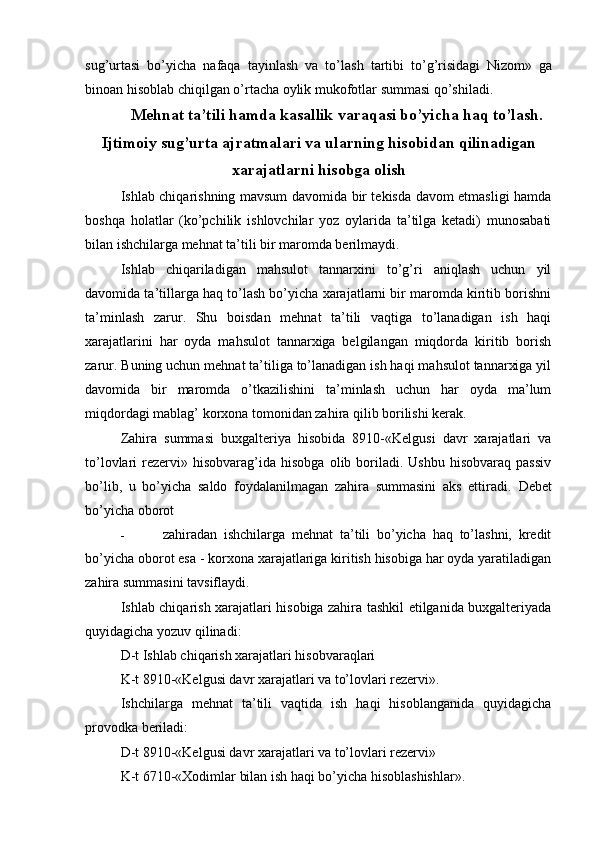 sug’urtasi   bo’yicha   nafaqa   tayinlash   va   to’lash   tartibi   to’g’risidagi   Nizom»   ga
binoan hisoblab chiqilgan o’rtacha oylik mukofotlar summasi qo’shiladi.
Mehnat ta’tili hamda kasallik varaqasi bo’yicha haq to’lash.
Ijtimoiy sug’urta ajratmalari va ularning hisobidan qilinadigan
xarajatlarni hisobga olish
Ishlab chiqarishning mavsum davomida bir tekisda davom etmasligi hamda
boshqa   holatlar   (ko’pchilik   ishlovchilar   yoz   oylarida   ta’tilga   ketadi)   munosabati
bilan ishchilarga mehnat ta’tili bir maromda berilmaydi.
Ishlab   chiqariladigan   mahsulot   tannarxini   to’g’ri   aniqlash   uchun   yil
davomida ta’tillarga haq to’lash bo’yicha xarajatlarni bir maromda kiritib borishni
ta’minlash   zarur.   Shu   boisdan   mehnat   ta’tili   vaqtiga   to’lanadigan   ish   haqi
xarajatlarini   har   oyda   mahsulot   tannarxiga   belgilangan   miqdorda   kiritib   borish
zarur. Buning uchun mehnat ta’tiliga to’lanadigan ish haqi mahsulot tannarxiga yil
davomida   bir   maromda   o’tkazilishini   ta’minlash   uchun   har   oyda   ma’lum
miqdordagi mablag’ korxona tomonidan zahira qilib borilishi kerak.
Zahira   summasi   buxgalteriya   hisobida   8910-«Kelgusi   davr   xarajatlari   va
to’lovlari   rezervi»  hisobvarag’ida  hisobga   olib  boriladi.  Ushbu   hisobvaraq  passiv
bo’lib,   u   bo’yicha   saldo   foydalanilmagan   zahira   summasini   aks   ettiradi.   Debet
bo’yicha oborot
-   zahiradan   ishchilarga   mehnat   ta’tili   bo’yicha   haq   to’lashni,   kredit
bo’yicha oborot esa - korxona xarajatlariga kiritish hisobiga har oyda yaratiladigan
zahira summasini tavsiflaydi.
Ishlab chiqarish xarajatlari hisobiga zahira tashkil etilganida buxgalteriyada
quyidagicha yozuv qilinadi:
D-t Ishlab chiqarish xarajatlari hisobvaraqlari
K-t 8910-«Kelgusi davr xarajatlari va to’lovlari rezervi».
Ishchilarga   mehnat   ta’tili   vaqtida   ish   haqi   hisoblanganida   quyidagicha
provodka beriladi:
D-t 8910-«Kelgusi davr xarajatlari va to’lovlari rezervi»
K-t 6710-«Xodimlar bilan ish haqi bo’yicha hisoblashishlar».