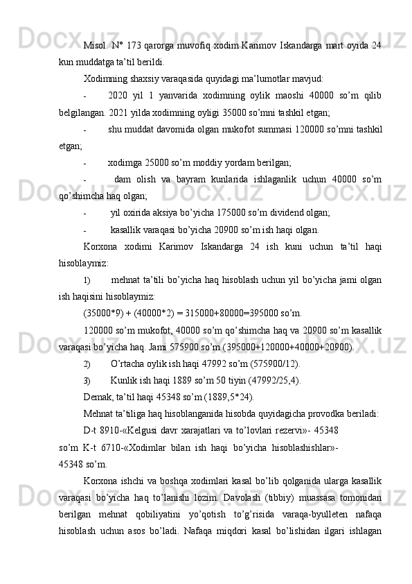 Misol.   N°   173  qarorga  muvofiq  xodim   Karimov   Iskandarga  mart   oyida   24
kun muddatga ta’til berildi.
Xodimning shaxsiy varaqasida quyidagi ma’lumotlar mavjud:
- 2020   yil   1   yanvarida   xodimning   oylik   maoshi   40000   so’m   qilib
belgilangan. 2021 yilda xodimning oyligi 35000 so’mni tashkil etgan;
- shu muddat davomida olgan mukofot summasi 120000 so’mni tashkil
etgan;
- xodimga 25000 so’m moddiy yordam berilgan;
-   dam   olish   va   bayram   kunlarida   ishlaganlik   uchun   40000   so’m
qo’shimcha haq olgan;
-  yil oxirida aksiya bo’yicha 175000 so’m dividend olgan;
-  kasallik varaqasi bo’yicha 20900 so’m ish haqi olgan.
Korxona   xodimi   Karimov   Iskandarga   24   ish   kuni   uchun   ta’til   haqi
hisoblaymiz:
1)   mehnat ta’tili  bo’yicha haq hisoblash  uchun yil  bo’yicha jami  olgan
ish haqisini hisoblaymiz:
(35000*9) + (40000*2) = 315000+80000=395000 so’m.
120000 so’m mukofot, 40000 so’m qo’shimcha haq va 20900 so’m kasallik
varaqasi bo’yicha haq.  Jami 575900 so’m (395000+120000+40000+20900).
2)  O’rtacha oylik ish haqi 47992 so’m (575900/12).
3)  Kunlik ish haqi 1889 so’m 50 tiyin (47992/25,4).
Demak, ta’til haqi 45348 so’m (1889,5*24).
Mehnat ta’tiliga haq hisoblanganida hisobda quyidagicha provodka beriladi:
D-t  8910-«Kelgusi  davr  xarajatlari  va to’lovlari  rezervi»-  45348
so’m   K-t   6710-«Xodimlar   bilan   ish   haqi   bo’yicha   hisoblashishlar»-
45348 so’m.
Korxona   ishchi   va   boshqa   xodimlari   kasal   bo’lib  qolganida   ularga   kasallik
varaqasi   bo’yicha   haq   to’lanishi   lozim.   Davolash   (tibbiy)   muassasa   tomonidan
berilgan   mehnat   qobiliyatini   yo’qotish   to’g’risida   varaqa-byulleten   nafaqa
hisoblash   uchun   asos   bo’ladi.   Nafaqa   miqdori   kasal   bo’lishidan   ilgari   ishlagan 