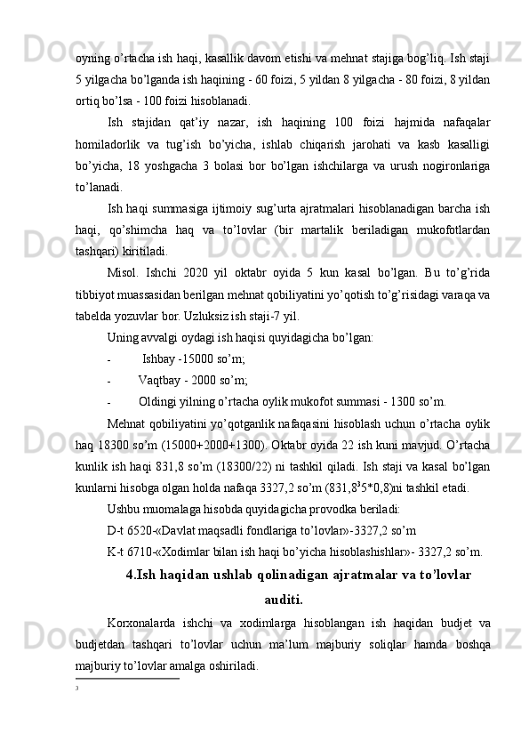 oyning o’rtacha ish haqi, kasallik davom etishi va mehnat stajiga bog’liq. Ish staji
5 yilgacha bo’lganda ish haqining - 60 foizi, 5 yildan 8 yilgacha - 80 foizi, 8 yildan
ortiq bo’lsa - 100 foizi hisoblanadi.
Ish   stajidan   qat’iy   nazar,   ish   haqining   100   foizi   hajmida   nafaqalar
homiladorlik   va   tug’ish   bo’yicha,   ishlab   chiqarish   jarohati   va   kasb   kasalligi
bo’yicha,   18   yoshgacha   3   bolasi   bor   bo’lgan   ishchilarga   va   urush   nogironlariga
to’lanadi.
Ish haqi summasiga ijtimoiy sug’urta ajratmalari hisoblanadigan barcha ish
haqi,   qo’shimcha   haq   va   to’lovlar   (bir   martalik   beriladigan   mukofotlardan
tashqari) kiritiladi.
Misol.   Ishchi   2020   yil   oktabr   oyida   5   kun   kasal   bo’lgan.   Bu   to’g’rida
tibbiyot muassasidan berilgan mehnat qobiliyatini yo’qotish to’g’risidagi varaqa va
tabelda yozuvlar bor. Uzluksiz ish staji-7 yil.
Uning avvalgi oydagi ish haqisi quyidagicha bo’lgan:
-   Ishbay -15000 so’m;
- Vaqtbay - 2000 so’m;
- Oldingi yilning o’rtacha oylik mukofot summasi - 1300 so’m.
Mehnat  qobiliyatini yo’qotganlik nafaqasini  hisoblash uchun o’rtacha oylik
haq 18300 so’m (15000+2000+1300). Oktabr oyida 22 ish kuni mavjud. O’rtacha
kunlik ish haqi 831,8 so’m (18300/22) ni tashkil qiladi. Ish staji va kasal bo’lgan
kunlarni hisobga olgan holda nafaqa 3327,2 so’m (831,8 3
5*0,8)ni tashkil etadi.
Ushbu muomalaga hisobda quyidagicha provodka beriladi:
D-t 6520-«Davlat maqsadli fondlariga to’lovlar»-3327,2 so’m
K-t 6710-«Xodimlar bilan ish haqi bo’yicha hisoblashishlar»- 3327,2 so’m.
4.Ish haqidan ushlab qolinadigan ajratmalar va to’lovlar
auditi.
Korxonalarda   ishchi   va   xodimlarga   hisoblangan   ish   haqidan   budjet   va
budjetdan   tashqari   to’lovlar   uchun   ma’lum   majburiy   soliqlar   hamda   boshqa
majburiy to’lovlar amalga oshiriladi.
3 