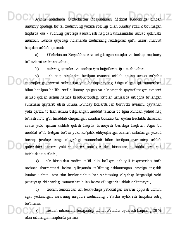 Ayrim   holatlarda   O’zbekiston   Respublikasi   Mehnat   Kodeksiga   binoan
umumiy qoidaga ko’ra, xodimning yozma roziligi bilan bunday rozilik bo’lmagan
taqdirda   esa   -   sudning   qaroriga   asosan   ish   haqidan   ushlanmalar   ushlab   qolinishi
mumkin.   Bunda   quyidagi   holatlarda   xodimning   roziligidan   qat’i   nazar,   mehnat
haqidan ushlab qolinadi:
a)   O’zbekiston Respublikasida belgilangan soliqlar va boshqa majburiy
to’lovlarni undirish uchun;
b)  sudning qarorlari va boshqa ijro hujjatlarini ijro etish uchun;
v)   ish   haqi   hisobidan   berilgan   avansni   ushlab   qolish   uchun   xo’jalik
ehtiyojlariga,   xizmat   safarlariga   yoki   boshqa   joydagi   ishga   o’tganligi   munosabati
bilan   berilgan   bo’lib,   sarf   qilinmay   qolgan   va   o’z   vaqtida   qaytarilmagan   avansni
ushlab   qolish   uchun   hamda   hisob-kitobdagi   xatolar   natijasida   ortiqcha   to’langan
summani   qaytarib   olish   uchun.   Bunday   hollarda   ish   beruvchi   avansni   qaytarish
yoki   qarzni   to’lash   uchun  belgilangan  muddat  tamom   bo’lgan   kundan  yohud  haq
to’lash noto’g’ri hisoblab chiqarilgan kundan boshlab bir oydan kechiktirilmasdan
avans   yoki   qarzni   ushlab   qolish   haqida   farmoyish   berishga   haqlidir.   Agar   bu
muddat   o’tib   ketgan   bo’lsa   yoki   xo’jalik   ehtiyojlariga,   xizmat   safarlariga   yoxud
boshqa   joydagi   ishga   o’tganligi   munosabati   bilan   berilgan   avansning   ushlab
qolinishini   asossiz   yoki   miqdorini   noto’g’ri   deb   hisoblasa,   u   holda   qarz   sud
tartibida undiriladi;
g)  o’z   hisobidan   xodim   ta’til   olib   bo’lgan,   ish   yili   tugamasdan   turib
mehnat   shartnomasi   bekor   qilinganda   ta’tilning   ishlanmagan   davriga   tegishli
kunlari   uchun.   Ana   shu   kunlar   uchun   haq   xodimning   o’qishga   kirganligi   yoki
pensiyaga chiqqanligi munosabati bilan bekor qilinganda ushlab qolinmaydi;
d)   xodim tomonidan ish beruvchiga yetkazilgan zararni qoplash uchun,
agar   yetkazilgan   zararning   miqdori   xodimning   o’rtacha   oylik   ish   haqidan   ortiq
bo’lmasa;
e) mehnat intizomini buzganligi uchun o’rtacha oylik ish haqining 20 %
idan oshmagan miqdorda jarima. 