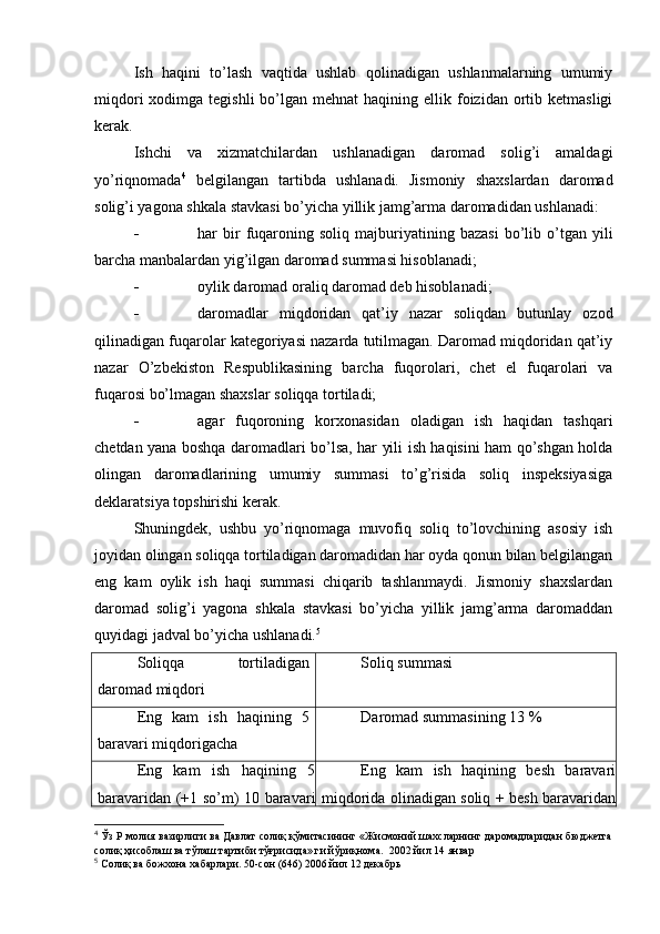 Ish   haqini   to’lash   vaqtida   ushlab   qolinadigan   ushlanmalarning   umumiy
miqdori   xodimga  tegishli   bo’lgan  mehnat   haqining ellik  foizidan  ortib  ketmasligi
kerak.
Ishchi   va   xizmatchilardan   ushlanadigan   daromad   solig’i   amaldagi
yo’riqnomada 4
  belgilangan   tartibda   ushlanadi.   Jismoniy   shaxslardan   daromad
solig’i yagona shkala stavkasi bo’yicha yillik jamg’arma daromadidan ushlanadi:
 har   bir   fuqaroning   soliq   majburiyatining   bazasi   bo’lib   o’tgan   yili
barcha manbalardan yig’ilgan daromad summasi hisoblanadi;
 oylik daromad oraliq daromad deb hisoblanadi;
 daromadlar   miqdoridan   qat’iy   nazar   soliqdan   butunlay   ozod
qilinadigan fuqarolar kategoriyasi nazarda tutilmagan. Daromad miqdoridan qat’iy
nazar   O’zbekiston   Respublikasining   barcha   fuqorolari,   chet   el   fuqarolari   va
fuqarosi bo’lmagan shaxslar soliqqa tortiladi;
 agar   fuqoroning   korxonasidan   oladigan   ish   haqidan   tashqari
chetdan yana boshqa daromadlari bo’lsa, har yili ish haqisini ham qo’shgan holda
olingan   daromadlarining   umumiy   summasi   to’g’risida   soliq   inspeksiyasiga
deklaratsiya topshirishi kerak.
Shuningdek,   ushbu   yo’riqnomaga   muvofiq   soliq   to’lovchining   asosiy   ish
joyidan olingan soliqqa tortiladigan daromadidan har oyda qonun bilan belgilangan
eng   kam   oylik   ish   haqi   summasi   chiqarib   tashlanmaydi.   Jismoniy   shaxslardan
daromad   solig’i   yagona   shkala   stavkasi   bo’yicha   yillik   jamg’arma   daromaddan
quyidagi jadval bo’yicha ushlanadi. 5
Soliqqa   tortiladigan
daromad miqdori Soliq summasi
Eng   kam   ish   haqining   5
baravari miqdorigacha Daromad summasining 13  %
Eng   kam   ish   haqining   5
baravaridan (+1 so’m) 10 baravari Eng   kam   ish   haqining   besh   baravari
miqdorida olinadigan soliq + besh baravaridan
4
 Ўз Р молия вазирлиги ва Давлат солиқ қўмитасининг «Жисмоний шахсларнинг даромадларидан бюджетга
солиқ ҳисоблаш ва тўлаш тартиби тўғрисида» ги йўриқнома.   2002  йил  14   январ
5
  Солиқ   ва   божхона   хабарлари . 50- сон  (646) 2006  йил  12  декабрь 