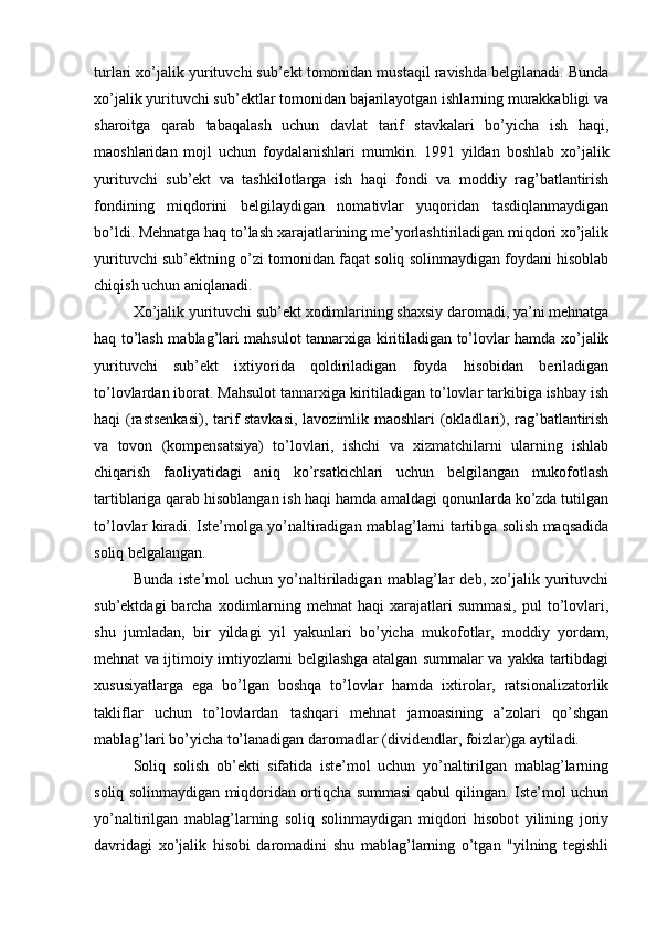 turlari xo’jalik yurituvchi sub’ekt tomonidan mustaqil ravishda belgilanadi. Bunda
xo’jalik yurituvchi sub’ektlar tomonidan bajarilayotgan ishlarning murakkabligi va
sharoitga   qarab   tabaqalash   uchun   davlat   tarif   stavkalari   bo’yicha   ish   haqi,
maoshlaridan   mojl   uchun   foydalanishlari   mumkin.   1991   yildan   boshlab   xo’jalik
yurituvchi   sub’ekt   va   tashkilotlarga   ish   haqi   fondi   va   moddiy   rag’batlantirish
fondining   miqdorini   belgilaydigan   nomativlar   yuqoridan   tasdiqlanmaydigan
bo’ldi. Mehnatga haq to’lash xarajatlarining me’yorlashtiriladigan miqdori xo’jalik
yurituvchi sub’ektning o’zi tomonidan faqat soliq solinmaydigan foydani hisoblab
chiqish uchun aniqlanadi.
Xo’jalik yurituvchi sub’ekt xodimlarining shaxsiy daromadi, ya’ni mehnatga
haq to’lash mablag’lari mahsulot tannarxiga kiritiladigan to’lovlar hamda xo’jalik
yurituvchi   sub’ekt   ixtiyorida   qoldiriladigan   foyda   hisobidan   beriladigan
to’lovlardan iborat. Mahsulot tannarxiga kiritiladigan to’lovlar tarkibiga ishbay ish
haqi (rastsenkasi), tarif stavkasi, lavozimlik maoshlari (okladlari), rag’batlantirish
va   tovon   (kompensatsiya)   to’lovlari,   ishchi   va   xizmatchilarni   ularning   ishlab
chiqarish   faoliyatidagi   aniq   ko’rsatkichlari   uchun   belgilangan   mukofotlash
tartiblariga qarab hisoblangan ish haqi hamda amaldagi qonunlarda ko’zda tutilgan
to’lovlar kiradi. Iste’molga yo’naltiradigan mablag’larni tartibga solish maqsadida
soliq belgalangan.
Bunda   iste’mol   uchun   yo’naltiriladigan   mablag’lar   deb,   xo’jalik   yurituvchi
sub’ektdagi   barcha  xodimlarning mehnat   haqi  xarajatlari  summasi,   pul  to’lovlari,
shu   jumladan,   bir   yildagi   yil   yakunlari   bo’yicha   mukofotlar,   moddiy   yordam,
mehnat va ijtimoiy imtiyozlarni belgilashga atalgan summalar va yakka tartibdagi
xususiyatlarga   ega   bo’lgan   boshqa   to’lovlar   hamda   ixtirolar,   ratsionalizatorlik
takliflar   uchun   to’lovlardan   tashqari   mehnat   jamoasining   a’zolari   qo’shgan
mablag’lari bo’yicha to’lanadigan daromadlar (dividendlar, foizlar)ga aytiladi.
Soliq   solish   ob’ekti   sifatida   iste’mol   uchun   yo’naltirilgan   mablag’larning
soliq solinmaydigan miqdoridan ortiqcha summasi qabul qilingan. Iste’mol uchun
yo’naltirilgan   mablag’larning   soliq   solinmaydigan   miqdori   hisobot   yilining   joriy
davridagi   xo’jalik   hisobi   daromadini   shu   mablag’larning   o’tgan   "yilning   tegishli 