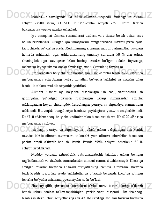 Mablag’   o’tkazilganda,   Dt   6520   «Davlat   maqsadli   fonlariga   to’lovlar»
schyoti   -7500   so’m,   Kt   5110   «Hisob-kitob»   schyoti   -7500   so’m.   tarzida
buxgalteriya yozuvi amalga oshiriladi.
Ijro   varaqalari   aliment   summalarini   ushlash   va   o’tkazib   berish   uchun   asos
bo’lib   hisoblanadi.   Olingan   ijro   varaqalarini   buxgalteriyada   maxsus   jurnal   yoki
kartochkada ro’yxatga oladi.   Х odimlarning arizasiga muvofiq alimentlar quyidagi
hollarda   ushlanadi:   agar   ushlanmalarning   umumiy   summasi   50   %   dan   oshsa,
shuningdek   agar   sud   qarori   bilan   boshqa   onadan   bo’lgan   bolalar   foydasiga,
mehnatga layoqatsiz ota-onalar foydasiga, xotini (xotinlari) foydasiga.
Ijro varaqalari bo’yicha olib boriladigan hisob-kitoblar hisobi 6990 «Boshqa
majburiyatlar»   schyotining   1-«Ijro   hujjatlari   bo’yicha   tashkilot   va   shaxslar   bilan
hisob - kitoblar» analitik schyotida yuritiladi.
Aliment   hisobot   oyi   bo’yicha   hisoblangan   ish   haqi,   vaqtinchalik   ish
qobiliyatini   yo’qotgan   davrida   hisoblangan   nafaqa   summasidan   soliqlar
ushlangandan   keyin,   shuningdek,   hisoblangan   pensiya   va   stipendiya   summasidan
ushlanadi.  Bu   vaqtda  buxgalteriya  hisobida  quyidagicha   yozuv  rasmiylashtiriladi:
Dt 6710 «Mehnat haqi bo’yicha xodimlar bilan hisoblashishlar», Kt 6990-«Boshqa
majburiyatlar» schyoti.
Ish   haqi,   pensiya   va   stipendiyalar   to’lash   uchun   belgilangan   uch   kunlik
muddat   ichida   aliment   summalari   to’lanishi   yoki   aliment   oluvchilar   hisobidan
pochta   orqali   o’tkazib   berilishi   kerak.   Bunda   6990-   schyoti   debetlanib   5010-
schyoti kreditlanadi.
Moddiy   yordam,   ixtirochilik,   ratsionalizatorlik   takliflari   uchun   berilgan
rag’batlantirish va shu kabi summalaridan aliment summasi ushlanmaydi. Kreditga
sotilgan   tovarlar   bo’yicha   ariza-majburiyatlarning   hamma   summasini   korxona
bank   krediti   hisobidan   savdo   tashkilotlariga   o’tkazib   berganda   kreditga   sotilgan
tovarlar bo’yicha ushlanma operatsiyalar sodir bo’ladi.
Shunday   qilib,   qisman   ushlanmalarni   o’nlab   savdo   tashkilotlariga   o’tkazib
berish   uchun   bankka   to’lov-topshiriqlari   yozish   vaqti   qisqaradi.   Bu   shakldagi
hisoblashishlar uchun schyotlar rejasida 4710-«Kreditga sotilgan tovarlar bo’yicha