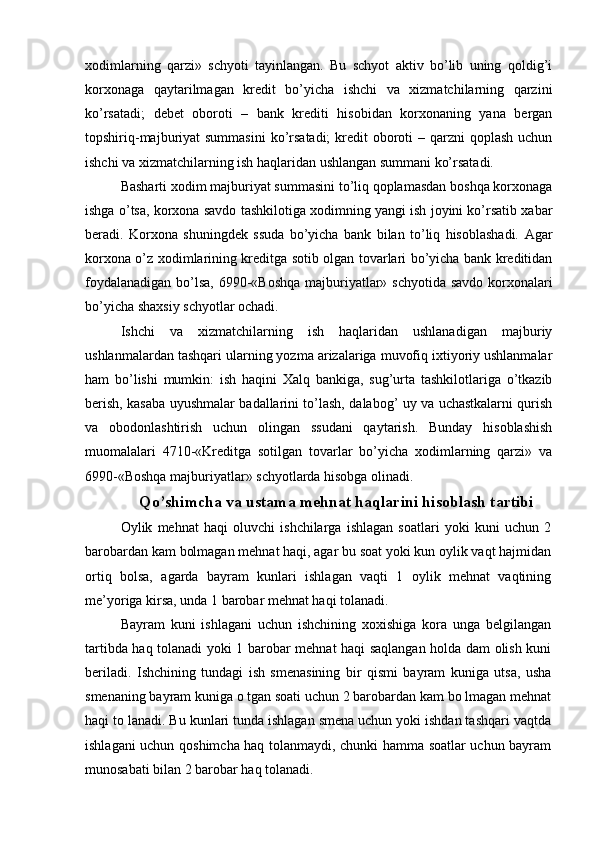 xodimlarning   qarzi»   schyoti   tayinlangan.   Bu   schyot   aktiv   bo’lib   uning   qoldig’i
korxonaga   qaytarilmagan   kredit   bo’yicha   ishchi   va   xizmatchilarning   qarzini
ko’rsatadi;   debet   oboroti   –   bank   krediti   hisobidan   korxonaning   yana   bergan
topshiriq-majburiyat  summasini  ko’rsatadi;  kredit  oboroti  – qarzni  qoplash  uchun
ishchi va xizmatchilarning ish haqlaridan ushlangan summani ko’rsatadi.
Basharti xodim majburiyat summasini to’liq qoplamasdan boshqa korxonaga
ishga o’tsa, korxona savdo tashkilotiga xodimning yangi ish joyini ko’rsatib xabar
beradi.   Korxona   shuningdek   ssuda   bo’yicha   bank   bilan   to’liq   hisoblashadi.   Agar
korxona o’z xodimlarining kreditga sotib olgan tovarlari bo’yicha bank kreditidan
foydalanadigan bo’lsa,  6990-«Boshqa majburiyatlar» schyotida savdo korxonalari
bo’yicha shaxsiy schyotlar ochadi.
Ishchi   va   xizmatchilarning   ish   haqlaridan   ushlanadigan   majburiy
ushlanmalardan tashqari ularning yozma arizalariga muvofiq ixtiyoriy ushlanmalar
ham   bo’lishi   mumkin:   ish   haqini   Х alq   bankiga,   sug’urta   tashkilotlariga   o’tkazib
berish, kasaba uyushmalar badallarini to’lash, dalabog’ uy va uchastkalarni qurish
va   obodonlashtirish   uchun   olingan   ssudani   qaytarish.   Bunday   hisoblashish
muomalalari   4710-«Kreditga   sotilgan   tovarlar   bo’yicha   xodimlarning   qarzi»   va
6990-«Boshqa majburiyatlar» schyotlarda hisobga olinadi.
Qo’shimcha va ustama mehnat haqlarini hisoblash tartibi
Oylik   mehnat   haqi   oluvchi   ishchilarga   ishlagan   soatlari   yoki   kuni   uchun   2
barobardan kam bolmagan mehnat haqi, agar bu soat yoki kun oylik vaqt hajmidan
ortiq   bolsa,   agarda   bayram   kunlari   ishlagan   vaqti   1   oylik   mehnat   vaqtining
me’yoriga kirsa, unda 1 barobar mehnat haqi tolanadi.
Bayram   kuni   ishlagani   uchun   ishchining   xoxishiga   kora   unga   belgilangan
tartibda haq tolanadi yoki 1 barobar mehnat haqi saqlangan holda dam olish kuni
beriladi.   Ishchining   tundagi   ish   smenasining   bir   qismi   bayram   kuniga   utsa,   usha
smenaning bayram kuniga o tgan soati uchun 2 barobardan kam bo lmagan mehnat
haqi to lanadi. Bu kunlari tunda ishlagan smena uchun yoki ishdan tashqari vaqtda
ishlagani uchun qoshimcha haq tolanmaydi, chunki hamma soatlar uchun bayram
munosabati bilan 2 barobar haq tolanadi. 