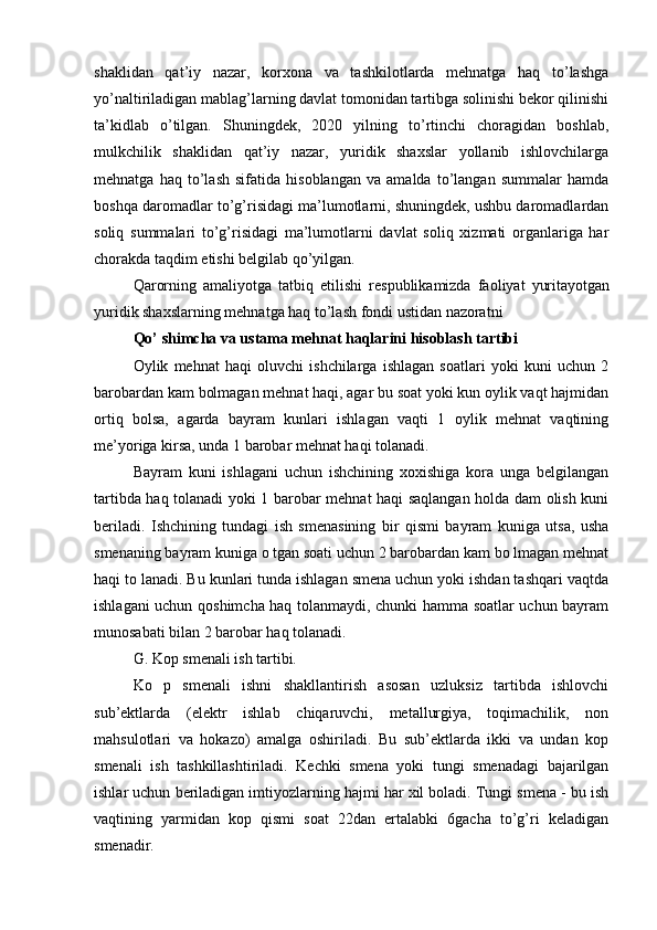 shaklidan   qat’iy   nazar,   korxona   va   tashkilotlarda   mehnatga   haq   to’lashga
yo’naltiriladigan mablag’larning davlat tomonidan tartibga solinishi bekor qilinishi
ta’kidlab   o’tilgan.   Shuningdek,   2020   yilning   to’rtinchi   choragidan   boshlab,
mulkchilik   shaklidan   qat’iy   nazar,   yuridik   shaxslar   yollanib   ishlovchilarga
mehnatga   haq   to’lash   sifatida   hisoblangan   va   amalda   to’langan   summalar   hamda
boshqa daromadlar to’g’risidagi ma’lumotlarni, shuningdek, ushbu daromadlardan
soliq   summalari   to’g’risidagi   ma’lumotlarni   davlat   soliq   xizmati   organlariga   har
chorakda taqdim etishi belgilab qo’yilgan.
Qarorning   amaliyotga   tatbiq   etilishi   respublikamizda   faoliyat   yuritayotgan
yuridik shaxslarning mehnatga haq to’lash fondi ustidan nazoratni
Qo’ shimcha va ustama mehnat haqlarini hisoblash tartibi
Oylik   mehnat   haqi   oluvchi   ishchilarga   ishlagan   soatlari   yoki   kuni   uchun   2
barobardan kam bolmagan mehnat haqi, agar bu soat yoki kun oylik vaqt hajmidan
ortiq   bolsa,   agarda   bayram   kunlari   ishlagan   vaqti   1   oylik   mehnat   vaqtining
me’yoriga kirsa, unda 1 barobar mehnat haqi tolanadi.
Bayram   kuni   ishlagani   uchun   ishchining   xoxishiga   kora   unga   belgilangan
tartibda haq tolanadi yoki 1 barobar mehnat haqi saqlangan holda dam olish kuni
beriladi.   Ishchining   tundagi   ish   smenasining   bir   qismi   bayram   kuniga   utsa,   usha
smenaning bayram kuniga o tgan soati uchun 2 barobardan kam bo lmagan mehnat
haqi to lanadi. Bu kunlari tunda ishlagan smena uchun yoki ishdan tashqari vaqtda
ishlagani uchun qoshimcha haq tolanmaydi, chunki hamma soatlar uchun bayram
munosabati bilan 2 barobar haq tolanadi.
G. Kop smenali ish tartibi.
Ko   p   smenali   ishni   shakllantirish   asosan   uzluksiz   tartibda   ishlovchi
sub’ektlarda   (elektr   ishlab   chiqaruvchi,   metallurgiya,   toqimachilik,   non
mahsulotlari   va   hokazo)   amalga   oshiriladi.   Bu   sub’ektlarda   ikki   va   undan   kop
smenali   ish   tashkillashtiriladi.   Kechki   smena   yoki   tungi   smenadagi   bajarilgan
ishlar uchun beriladigan imtiyozlarning hajmi har xil boladi. Tungi smena - bu ish
vaqtining   yarmidan   kop   qismi   soat   22dan   ertalabki   6gacha   to’g’ri   keladigan
smenadir. 