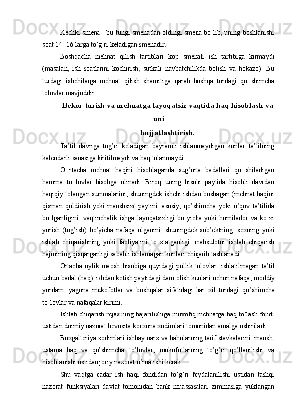Kechki smena - bu tungi smenadan oldingi smena bo’lib, uning boshlanishi
soat 14- 16 larga to’g’ri keladigan smenadir.
Boshqacha   mehnat   qilish   tartiblari   kop   smenali   ish   tartibiga   kirmaydi
(masalan,   ish   soatlarini   kochirish,   sutkali   navbatchilikda   bolish   va   hokazo).   Bu
turdagi   ishchilarga   mehnat   qilish   sharoitiga   qarab   boshqa   turdagi   qo   shimcha
tolovlar mavjuddir
Bekor turish va mehnatga layoqatsiz vaqtida haq hisoblash va
uni
hujjatlashtirish.
Ta’til   davriga   tog’ri   keladigan   bayramli   ishlanmaydigan   kunlar   ta’tilning
kalendarli sanasiga kiritilmaydi va haq tolanmaydi.
O   rtacha   mehnat   haqini   hisoblaganda   sug’urta   badallari   qo   shiladigan
hamma   to   lovlar   hisobga   olinadi.   Biroq   uning   hisobi   paytida   hisobli   davrdan
haqiqiy tolangan summalarini, shuningdek ishchi ishdan boshagan (mehnat haqini
qisman   qoldirish   yoki   maoshsiz(   paytini,   asosiy,   qo’shimcha   yoki   o’quv   ta’tilida
bo   lganligini,   vaqtinchalik   ishga   layoqatsizligi   bo   yicha   yoki   homilador   va   ko   zi
yorish   (tug’ish)   bo’yicha   nafaqa   olganini,   shuningdek   sub’ektning,   sexning   yoki
ishlab   chiqarishning   yoki   faoliyatini   to   xtatganligi,   mahsulotni   ishlab   chiqarish
hajmining qisqarganligi sababli ishlamagan kunlari chiqarib tashlanadi.
Ortacha   oylik   maosh   hisobiga   quyidagi   pullik   tolovlar:   ishlatilmagan   ta’til
uchun badal (haq), ishdan ketish paytidagi dam olish kunlari uchun nafaqa, moddiy
yordam,   yagona   mukofotlar   va   boshqalar   sifatidagi   har   xil   turdagi   qo’shimcha
to’lovlar va nafaqalar kirimi.
Ishlab chiqarish rejasining bajarilishiga muvofiq mehnatga haq to’lash fondi
ustidan doimiy nazorat bevosita korxona xodimlari tomonidan amalga oshiriladi.
Buxgalteriya xodimlari ishbay narx va baholarning tarif stavkalarini, maosh,
ustama   haq   va   qo’shimcha   to’lovlar,   mukofotlarning   to’g’ri   qo’llanilishi   va
hisoblanishi ustidan joriy nazorat o’rnatishi kerak.
Shu   vaqtga   qadar   ish   haqi   fondidan   to’g’ri   foydalanilishi   ustidan   tashqi
nazorat   funksiyalari   davlat   tomonidan   bank   muassasalari   zimmasiga   yuklangan