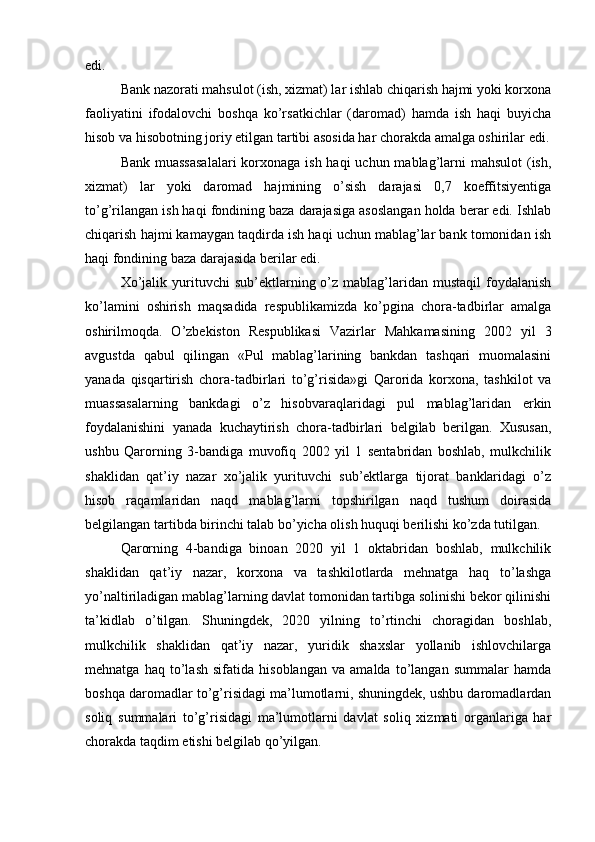edi.
Bank nazorati mahsulot (ish, xizmat) lar ishlab chiqarish hajmi yoki korxona
faoliyatini   ifodalovchi   boshqa   ko’rsatkichlar   (daromad)   hamda   ish   haqi   buyicha
hisob va hisobotning joriy etilgan tartibi asosida har chorakda amalga oshirilar edi.
Bank muassasalalari  korxonaga ish haqi  uchun mablag’larni mahsulot  (ish,
xizmat)   lar   yoki   daromad   hajmining   o’sish   darajasi   0,7   koeffitsiyentiga
to’g’rilangan ish haqi fondining baza darajasiga asoslangan holda berar edi. Ishlab
chiqarish hajmi kamaygan taqdirda ish haqi uchun mablag’lar bank tomonidan ish
haqi fondining baza darajasida berilar edi.
Xo’jalik  yurituvchi   sub’ektlarning  o’z  mablag’laridan  mustaqil  foydalanish
ko’lamini   oshirish   maqsadida   respublikamizda   ko’pgina   chora-tadbirlar   amalga
oshirilmoqda.   O’zbekiston   Respublikasi   Vazirlar   Mahkamasining   2002   yil   3
avgustda   qabul   qilingan   «Pul   mablag’larining   bankdan   tashqari   muomalasini
yanada   qisqartirish   chora-tadbirlari   to’g’risida»gi   Qarorida   korxona,   tashkilot   va
muassasalarning   bankdagi   o’z   hisobvaraqlaridagi   pul   mablag’laridan   erkin
foydalanishini   yanada   kuchaytirish   chora-tadbirlari   belgilab   berilgan.   Xususan,
ushbu   Qarorning   3-bandiga   muvofiq   2002   yil   1   sentabridan   boshlab,   mulkchilik
shaklidan   qat’iy   nazar   xo’jalik   yurituvchi   sub’ektlarga   tijorat   banklaridagi   o’z
hisob   raqamlaridan   naqd   mablag’larni   topshirilgan   naqd   tushum   doirasida
belgilangan tartibda birinchi talab bo’yicha olish huquqi berilishi ko’zda tutilgan.
Qarorning   4-bandiga   binoan   2020   yil   1   oktabridan   boshlab,   mulkchilik
shaklidan   qat’iy   nazar,   korxona   va   tashkilotlarda   mehnatga   haq   to’lashga
yo’naltiriladigan mablag’larning davlat tomonidan tartibga solinishi bekor qilinishi
ta’kidlab   o’tilgan.   Shuningdek,   2020   yilning   to’rtinchi   choragidan   boshlab,
mulkchilik   shaklidan   qat’iy   nazar,   yuridik   shaxslar   yollanib   ishlovchilarga
mehnatga   haq   to’lash   sifatida   hisoblangan   va   amalda   to’langan   summalar   hamda
boshqa daromadlar to’g’risidagi ma’lumotlarni, shuningdek, ushbu daromadlardan
soliq   summalari   to’g’risidagi   ma’lumotlarni   davlat   soliq   xizmati   organlariga   har
chorakda taqdim etishi belgilab qo’yilgan.