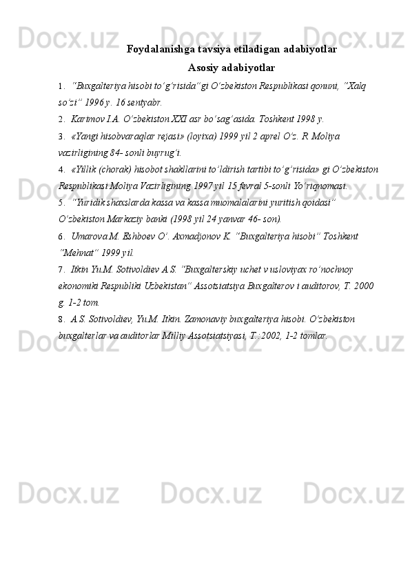 Foydalanishga tavsiya etiladigan adabiyotlar
Asosiy adabiyotlar
1.  “Buxgalteriya hisobi to’g’risida”gi O’zbekiston Respublikasi qonuni, “Xalq 
so’zi” 1996 y. 16 sentyabr.
2.  Karimov I.A. O’zbekiston XXI asr bo’sag’asida.  Toshkent 1998 y.
3.  «Yangi hisobvaraqlar rejasi» (loyixa) 1999 yil 2 aprel O’z. R. Moliya 
vazirligining 84- sonli buyrug’i.
4.  «Yillik (chorak) hisobot shakllarini to’ldirish tartibi to’g’risida» gi O’zbekiston
Respublikasi Moliya Vazirligining 1997 yil 15 fevral 5-sonli Yo’riqnomasi.
5.  “Yuridik shaxslarda kassa va kassa muomalalarini yuritish qoidasi” 
O’zbekiston Markaziy banki (1998 yil 24 yanvar 46- son).
6.  Umarova M. Eshboev O’. Axmadjonov K. “Buxgalteriya hisobi” Toshkent 
“Mehnat” 1999 yil.
7.  Itkin Yu.M. Sotivoldiev A.S. “Buxgalterskiy uchet v usloviyax ro’nochnoy 
ekonomiki Respubliki Uzbekistan” Assotsiatsiya Buxgalterov i auditorov, T. 2000 
g. 1-2 tom.
8.  A.S. Sotivoldiev, Yu.M. Itkin. Zamonaviy buxgalteriya hisobi. O’zbekiston 
buxgalterlar va auditorlar Milliy Assotsiatsiyasi, T.:2002, 1-2 tomlar. 