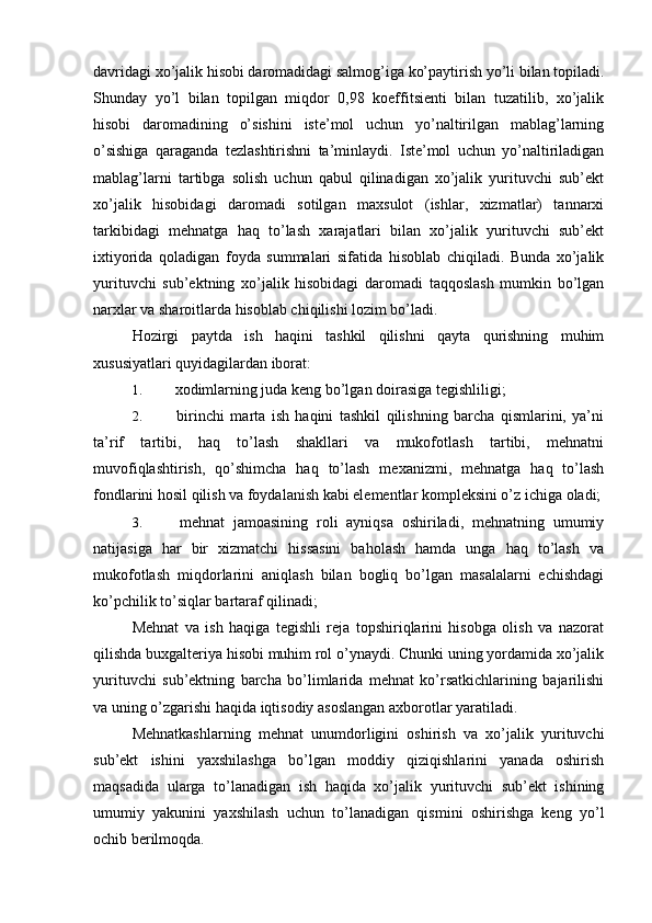 davridagi xo’jalik hisobi daromadidagi salmog’iga ko’paytirish yo’li bilan topiladi.
Shunday   yo’l   bilan   topilgan   miqdor   0,98   koeffitsienti   bilan   tuzatilib,   xo’jalik
hisobi   daromadining   o’sishini   iste’mol   uchun   yo’naltirilgan   mablag’larning
o’sishiga   qaraganda   tezlashtirishni   ta’minlaydi.   Iste’mol   uchun   yo’naltiriladigan
mablag’larni   tartibga   solish   uchun   qabul   qilinadigan   xo’jalik   yurituvchi   sub’ekt
xo’jalik   hisobidagi   daromadi   sotilgan   maxsulot   (ishlar,   xizmatlar)   tannarxi
tarkibidagi   mehnatga   haq   to’lash   xarajatlari   bilan   xo’jalik   yurituvchi   sub’ekt
ixtiyorida   qoladigan   foyda   summalari   sifatida   hisoblab   chiqiladi.   Bunda   xo’jalik
yurituvchi   sub’ektning   xo’jalik   hisobidagi   daromadi   taqqoslash   mumkin   bo’lgan
narxlar va sharoitlarda hisoblab chiqilishi lozim bo’ladi.
Hozirgi   paytda   ish   haqini   tashkil   qilishni   qayta   qurishning   muhim
xususiyatlari quyidagilardan iborat:
1.  xodimlarning juda keng bo’lgan doirasiga tegishliligi;
2.   birinchi   marta   ish   haqini   tashkil   qilishning   barcha   qismlarini,   ya’ni
ta’rif   tartibi,   haq   to’lash   shakllari   va   mukofotlash   tartibi,   mehnatni
muvofiqlashtirish,   qo’shimcha   haq   to’lash   mexanizmi,   mehnatga   haq   to’lash
fondlarini hosil qilish va foydalanish kabi elementlar kompleksini o’z ichiga oladi;
3.   mehnat   jamoasining   roli   ayniqsa   oshiriladi,   mehnatning   umumiy
natijasiga   har   bir   xizmatchi   hissasini   baholash   hamda   unga   haq   to’lash   va
mukofotlash   miqdorlarini   aniqlash   bilan   bogliq   bo’lgan   masalalarni   echishdagi
ko’pchilik to’siqlar bartaraf qilinadi;
Mehnat   va   ish   haqiga   tegishli   reja   topshiriqlarini   hisobga   olish   va   nazorat
qilishda buxgalteriya hisobi muhim rol o’ynaydi. Chunki uning yordamida xo’jalik
yurituvchi   sub’ektning   barcha   bo’limlarida   mehnat   ko’rsatkichlarining   bajarilishi
va uning o’zgarishi haqida iqtisodiy asoslangan axborotlar yaratiladi.
Mehnatkashlarning   mehnat   unumdorligini   oshirish   va   xo’jalik   yurituvchi
sub’ekt   ishini   yaxshilashga   bo’lgan   moddiy   qiziqishlarini   yanada   oshirish
maqsadida   ularga   to’lanadigan   ish   haqida   xo’jalik   yurituvchi   sub’ekt   ishining
umumiy   yakunini   yaxshilash   uchun   to’lanadigan   qismini   oshirishga   keng   yo’l
ochib berilmoqda.  